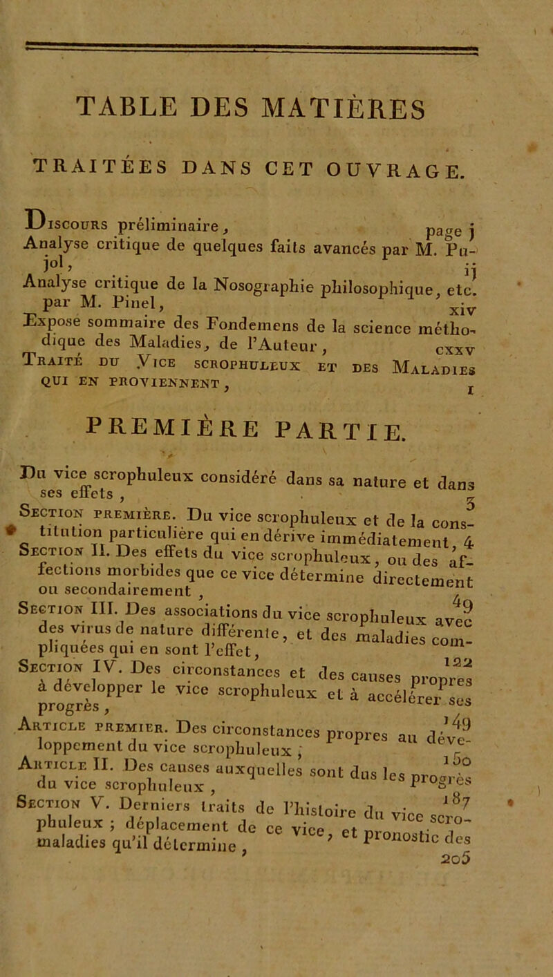 TABLE DES MATIÈRES TRAITÉES DANS CET OUVRAGE. Discours préliminaire, Page i Analyse critique de quelques faits avancés par M. Pu- „ Analyse critique de la Nosographie philosophique, etc. par M. Pinel, xiv Expose sommaire des Fondemens de la science métho- dique des Maladies, de l’Auteur, cxxv Traité du .Vice scrophuleux et des Maladies QUI EN PROVIENNENT , PREMIÈRE PARTIE. Du vice scrophuleux considéré dans sa nature et dans ses effets , _ Section première. Du vice scrophuleux et de la cons- % tlllUl°n particulière qui en dérive immédiatement, 4 Section II. Des effets du vice scrophuleux, ou des af- fections morbides que ce vice détermine directement ou secondairement , Section III. Des associations du vice scrophuleux ave2 des virus de nature différente, et des maladies com- pliquees qui en sont l’effet, Srciton IV. Des circonstances et des causes propres à développer le vrce scrophuleux et à accélL/sÜs Article p’remier. Des circonstances propres au dévt® loppement du vice scrophuleux , r Article II. Des causes auxquelles sont dus les pro^VS du vice scrophuleux , pi ogres SttCTton V. Derniers trait, de Htistoire du vice scro’ phuleux ; déplacement de ce vice et rrnnn .'T maladies qu’il détermine , ? Pl0X10stlc des 7 205