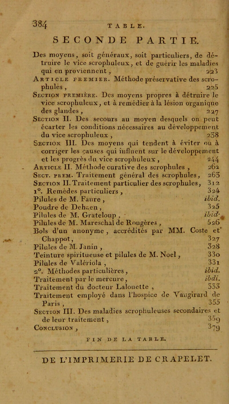 SECONDE PARTIE. Des moyens, soit généraux, soit particuliers, de dé- truire le vice scropliuleux, et de guérir les maladies qui en proviennent, 2:2 3 Article premier. Méthode préservative des scro- pliulés, 225 Section première. Des moyens propres à détruire le vice scropliuleux, et à remédier à la lésion organique des glandes , 227 Section II. Des secours au moyen desquels on peut écarter les conditions nécessaires au développement du vice scrophuleux , 208 Section III. Des moyens qui tendent à éviter ou à corriger les causes qui influent sur le développement et les progrès du vice scrophuleux , 244 Article II. Méthode curative des scrophules , 262 Sect. prem. Traitement général des scrophules, 263 Sf.ction II.Traitement particulier des scrophules, Remèdes particuliers , 3l2 324 ibid. 3 a5 ibid•. Pilules de M. Faure , Poudre de Dehaen, Pilules de M. Grateloup , Pilules de M. Mareschal de Rougères , 526 Bols d’un anonyme , accrédités par MM. Costc et' Chappot, 327 Pilules de M. Janiu , 328 Teinture spiritueuse et pilules de M. Noël, 33o Pilules de Valériola , 331 2°. Méthodes particulières , ibid. Traitement par le mercure, ibdi. Traitement du docteur Lalouette , 535 Traitement employé dans l’hospice de Vaugirard de Paris , 355 Section III. Des maladies scrophuleuses secondaires et de leur traitement , 35g Conclusion , 3 79 fin de la table. DE L’IMPRIMERIE DE CRAPELET.