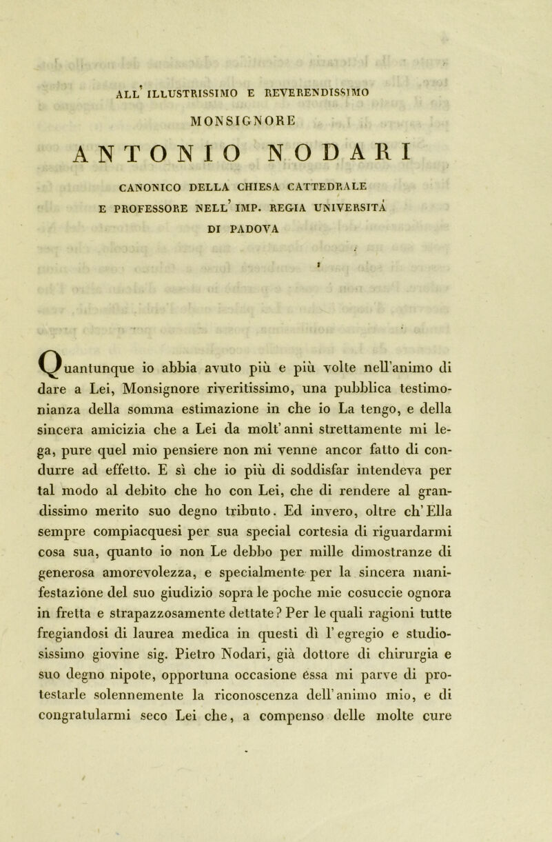 all’ illustrissimo e reverendissimo MONSIGNORE ANTONIO NODARI CANONICO DELLA CHIESA CATTEDRALE » E PROFESSORE NELL’ IMP. REGIA UNIVERSITÀ DI PADOVA (Quantunque io abbia avuto più e più volte nell’animo di dare a Lei, Monsignore riveritissimo, una pubblica testimo- nianza della somma estimazione in che io La tengo, e della sincera amicizia che a Lei da molt’ anni strettamente mi le- ga, pure quel mio pensiere non mi venne ancor fatto di con- durre ad effetto. E sì che io più di soddisfar intendeva per tal modo al debito che ho con Lei, che di rendere al gran- dissimo merito suo degno tributo. Ed invero, oltre eh’Ella sempre compiacquesi per sua special cortesia di riguardarmi cosa sua, quanto io non Le debbo per mille dimostranze di generosa amorevolezza, e specialmente per la sincera mani- festazione del suo giudizio sopra le poche mie cosuccie ognora in fretta e strapazzosamente dettate? Per le quali ragioni tutte fregiandosi di laurea medica in questi dì 1’ egregio e studio- sissimo giovine sig. Pietro Nodari, già dottore di chirurgia e suo degno nipote, opportuna occasione èssa mi parve di pro- testarle solennemente la riconoscenza dell’animo mio, e di congratularmi seco Lei che, a compenso delle molte cure