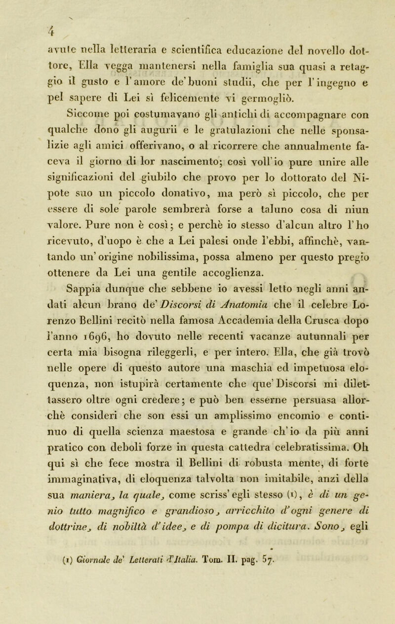 avute nella letteraria e scientifica educazione del novello dot- tore, Ella vegga mantenersi nella famiglia sua quasi a retag- gio il gusto e l’amore de’buoni studii, ohe per E ingegno e pel sapere di Lei sì felicemente vi germogliò. Siccome poi costumavano gli antichi di accompagnare con qualche dono gli augurii e le gratulazioni che nelle sponsa- lizie agli amici offerivano, o al ricorrere che annualmente fa- ceva il giorno di lor nascimento; così voli’io pure unire alle significazioni del giubilo che provo per lo dottorato del Ni- pote suo un piccolo donativo, ma però sì piccolo, che per essere di sole parole sembrerà forse a taluno cosa di niun valore. Pure non è così; e perchè io stesso d’alcun altro l’ho ricevuto, d’uopo è che a Lei palesi onde l’ebbi, affinchè, van- tando un’ origine nobilissima, possa almeno per questo pregio ottenere da Lei una gentile accoglienza. Sappia dunque che sebbene io avessi letto negli anni an- dati alcun brano de’ Discorsi eli Anatomia che il celebre Lo- renzo Bellini recitò nella famosa Accademia della Crusca dopo l’anno 1696, ho dovuto nelle recenti vacanze autunnali per certa mia bisogna rileggerli, e per intero. Ella, che già trovò nelle opere di questo autore una maschia ed impetuosa elo- quenza, non istupirà certamente che que’Discorsi mi dilet- tassero oltre ogni credere; e può ben esserne persuasa allor- ché consideri che son essi un amplissimo encomio e conti- nuo di quella scienza maestosa e grande ch’io da più anni pratico con deboli forze in questa cattedra celebratissima. Oh qui sì che fece mostra il Bellini di robusta mente, di forte immaginativa, di eloquenza talvolta non imitabile, anzi della sua manieraj la quale, come scriss’ egli stesso (1), è eli un ge- nio tutto magnifico e grandioso j arricchito et ogni genere eli dottrine di nobiltà (Dideej e eli pompa di dicitura. Sono, egli