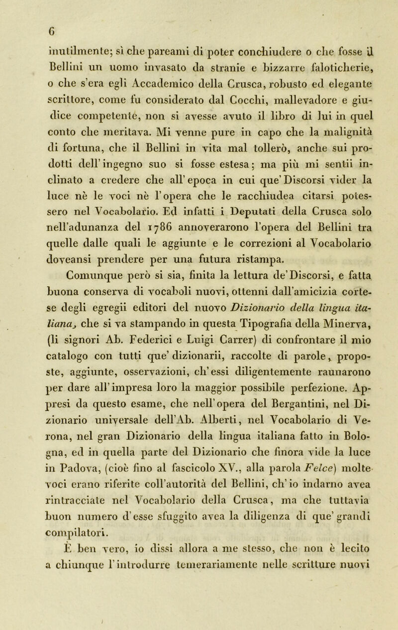 G inutilmente; sì che pareami di poter conchiudere o che fosse il Bellini un uomo invasato da stranie e bizzarre faloticherie, o che s’era egli Accademico della Crusca, robusto ed elegante scrittore, come fu considerato dal Cocchi, mallevadore e giu- dice competente, non si avesse avuto il libro di lui in quel conto che meritava. Mi venne pure in capo che la malignità di fortuna, che il Bellini in vita mal tollerò, anche sui pro- dotti dell’ ingegno suo si fosse estesa ; ma più mi sentii in- clinato a credere che all’ epoca in cui que’ Discorsi vider la luce nè le voci nè l’opera che le racchiudea citarsi potes- sero nel Vocabolario. Ed infatti i Deputati della Crusca solo nell’adunanza del 1786 annoverarono l’opera del Bellini tra quelle dalle quali le aggiunte e le correzioni al Vocabolario doveansi prendere per una futura ristampa. Comunque però si sia, finita la lettura de’Discorsi, e fatta buona conserva di vocaboli nuovi, ottenni dall’amicizia corte- se degli egregii editori del nuovo Dizionario della lingua ita- liana} che si va stampando in questa Tipografia della Minerva, (li signori Ab. Federici e Luigi Carrer) di confrontare il mio catalogo con tutti que’ dizionarii, raccolte di parole, propo- ste, aggiunte, osservazioni, eh’essi diligentemente raunarono per dare all’impresa loro la maggior possibile perfezione. Ap- presi da questo esame, che nell’opera del Bergantini, nel Di- zionario universale dell’Ab. Alberti, nel Vocabolario di Ve- rona, nel gran Dizionario della lingua italiana fatto in Bolo- gna, ed in quella parte del Dizionario che finora vide la luce in Padova, (cioè fino al fascicolo XV., alla parola Felce) molte voci erano riferite coll’autorità del Bellini, eh’ io indarno avea rintracciate nel Vocabolario della Crusca, ma che tuttavia buon numero d esse sfuggito avea la diligenza di que’grandi compilatori. È ben vero, io dissi allora a me stesso, che non è lecito a chiunque l’introdurre temerariamente nelle scritture nuovi