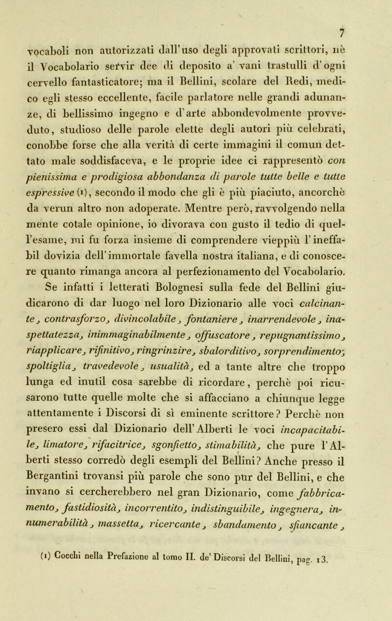 vocaboli non autorizzati dall’uso degli approvati scrittori, nò il Vocabolario servir dee di deposito a’ vani trastulli d’ogni cervello fantasticatore; ma il Bellini, scolare del Bedi, medi- co egli stesso eccellente, facile parlatore nelle grandi adunan- ze, di bellissimo ingegno e d’arte abbondevolmente provve- duto, studioso delle parole elette degli autori più celebrati, conobbe forse che alla verità di certe immagini il comun det- tato male soddisfaceva, e le proprie idee ci rappresentò con pienissima e prodigiosa abbondanza di parole tutte belle e tutte espressive (0, secondo il modo che gli è più piaciuto, ancorché da verun altro non adoperate. Mentre però, ravvolgendo nella mente cotale opinione, io divorava con gusto il tedio di quel- l’esame, mi fu forza insieme di comprendere vieppiù l’ineffa- bil dovizia dell’immortale favella nostra italiana, e di conosce- re quanto rimanga ancora al perfezionamento del Vocabolario. Se infatti i letterati Bolognesi sulla fede del Bellini giu- dicarono di dar luogo nel loro Dizionario alle voci calcinan- te j contrasforzo divincolabile fontaniere inarrendevole ina- spettatezzaj inimmaginabilmenteoffuscatone ripugnantissimo , riapplicare j r finiti vo,, r ingrinzir e, sbalorditivo sorprendimene; spoltigliaj travedevole J usualità, ed a tante altre che troppo lunga ed inutil cosa sarebbe di ricordare, perchè poi ricu- sarono tutte quelle molte che si affacciano a chiunque legge attentamente i Discorsi di sì eminente scrittore? Perchè non presero essi dal Dizionario dell’Alberti le voci incapacitabi- le,, limatore„ rifacitrice^ sgonfiettOj stimabilitàche pure l’Al- berti stesso corredò degli esempli del Bellini? Anche presso il Bergantini trovansi più parole che sono pur del Bellini, e che invano si cercherebbero nel gran Dizionario, come fabbrica- mene j fastidiositàj incorrentitOj indistinguibileingegneràin- numerabilità } riassettaj ricercante sbandamento j sfiancante j (i) Cocchi nella Prefazione al tomo II. de’Discorsi del Bellini, pag. i3.