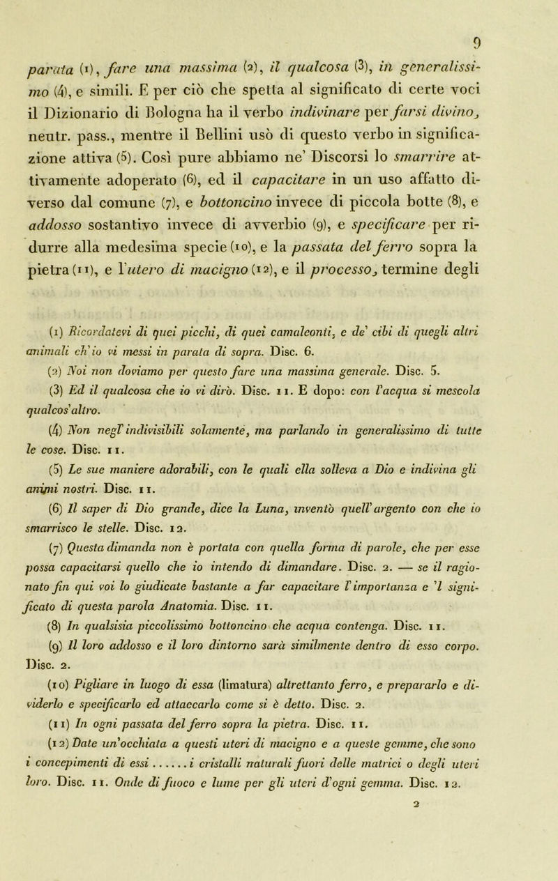 parala (0, fare una massima (2), il qualcosa (3), in generalissi- mo (4), e simili. E per ciò che spetta al significato di certe voci il Dizionario di Bologna ha il verbo indivinare per farsi divino j nentr. pass., mentre il Bellini usò di questo verbo in significa- zione attiva (5). Così pure abbiamo ne’ Discorsi lo smarrire at- tivamente adoperato (6), ed il capacitare in un uso affatto di- verso dal comune (7), e bottoncino invece di piccola botte (8), e addosso sostantivo invece di avverbio (9), e specificare per ri- durre alla medesima specie (io), e la passata del ferro sopra la pietra (11), e l’utero di macigno (12), e il processo3 termine degli (1) Ricordatevi di quei picchi, di quei camaleonti, e de' cibi di quegli altri animali ch'io vi messi in parata di sopra. Disc. 6. (2) Noi non doviamo per questo fare una massima generale. Disc. 5. (3) Ed il qualcosa che io vi dirò. Disc. 11. E dopo: con l'acqua si mescola qualcos'altro. (4) Non negT indivisibili solamente, ma parlando in generalissimo di tutte le cose. Disc. 11. (5) Le sue maniere adorabili, con le quali ella solleva a Dio e indivina gli aniini nostri. Disc. 11. (6) Il saper di Dio grande, dice la Luna, inventò quell' argento con che io smarrisco le stelle. Disc. ia. (7) Questa dimanda non è portata con quella forma di parole, che per esse possa capacitarsi quello che io intendo di dimandare. Disc. 2. — se il ragio- nato fin qui voi lo giudicate bastante a far capacitare Vimportanza e l signi- ficato di questa parola Anatomia. Disc. 11. (8) In qualsisia piccolissimo bottoncino che acqua contenga. Disc. 11. (9) Il loro addosso e il loro dintorno sarà similmente dentro di esso corpo. Disc. 2. (10) Pigliare in luogo di essa (limatura) altrettanto ferro, e prepararlo e di- viderlo e specificarlo ed attaccarlo come si è detto. Disc. 2. (11) In ogni passata del ferro sopra la pietra. Disc. 11. (12) Date un'occhiata a questi uteri di macigno e a queste gemme, che sono 1 concepimenti di essi i cristalli naturali fuori delle matrici 0 degli uteri loro. Disc. 11. Onde di fuoco e lume per gli uteri d'ogni gemma. Disc. 12. 2