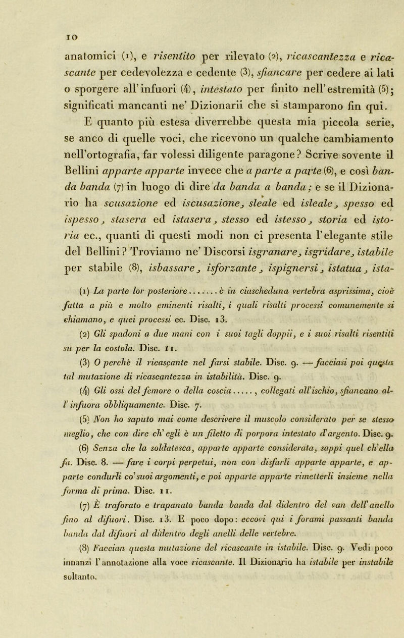 IO anatomici (0, e risentito per rilevato (2), ricascanlezza e rica- scante per cedevolezza e cedente (3), sfiancare per cedere ai lati 0 sporgere all’infuori (4), intestato per finito nell’estremità (5); significati mancanti ne’ Dizionari che si stamparono fin qui. E quanto più estesa diverrebbe questa mia piccola serie, se anco di quelle voci, che ricevono un qualche cambiamento nell’ortografia, far volessi diligente paragone? Scrive sovente il Bellini apparta apparte invece che a parte a parte (6), e cosi ban- da banda (7) in luogo di dire da banda a banda ; e se il Diziona- rio ha sensazione ed iscusazione, sleale ed isleale spesso ed ispesso j stasera ed istasera j stesso ed istesso j storia ed isto- ria ec., quanti di questi modi non ci presenta l’elegante stile del Bellini ? Troviamo ne’ Discorsi isgranare > isgridareistabile per stabile (8), isbassarej isforzante ispignersij istatua ista- (1) La parte lor posteriore è in ciusclieduna vertebra asprissima, cioè fatta a più e molto eminenti risalti, i quali risalti processi comunemente si chiamano, e quei processi ec. Disc. i3. (2) Gli spadoni a due mani con i suoi tagli doppii, e i suoi risalii risentiti su per la costola. Disc. li. (3) 0 perchè il ricascante nel farsi stabile. Disc. 9. — facciasi poi questa tal mutazione di ricascantezza in istabilitù. Disc. 9. (4) Gli ossi del femore o della coscia , collegati all'ischio, sfiancano al- 1 infiora obbliquamente. Disc. 7. (5) Non ho saputo mai come descrivere il muscolo considerato per se stesso’ meglio, che con dire di' egli è un filetto di porpora intestalo (Targento. Disc. 9. (6) Senza che la soldatesca, apparto apparte considerata, sappi quel ch'ella fa. Disc. 8. — fare i corpi perpetui, non con disfarli apparte apparte, e ap- parte condurli co'suoi argomenti, e poi apparte apparte rimetterli insieme nella forma di prima. Disc. 11. (7) È traforato e trapanato banda banda dal didentro del van dell' anello fino al difuori. Disc. i3. E poco dopo: eccovi qui i forami passanti banda banda dal difuori al didentro degli anelli delle vertebre. (8) Facciali questa mutazione del ricascante in istallile. Disc. 9. \redi poco innanzi f annotazione alla voce ricascante. Il Dizionario lia istabile per instabile soltanto.