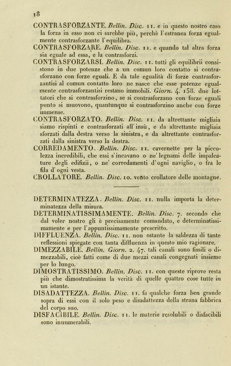 CONTR A SFORZANTE. Bellin. Disc. ir. e in questo nostro caso la forza in esso non ci sarebbe pili, perche l’estranea forza egual- mente contrasforzante l’equilibra. CONTRASFORZARE. Bellin. Disc. n. e quando tal altra forza sia eguale ad essa, e la contrasforzi. CONTRASFORZARSI. Bellin. Disc. n. tutti gli equilibrii consi- stono in due potenze che a un comun loro contano si contra- sforzano con forze eguali. E da tale egualità di forze contrasfor- zantisi al comun contatto loro ne nasce che esse potenze egual- mente contrasforzanlisi restano immobili. Giorn. 4- i58. due lot- tatori die si contrasforzino, se si contrasforzano con forze eguali punto si muovono, quantunque si contrasforzino anche con forze immense. CONTRASFORZATO. Bellin. Disc. n. da altrettante migliaia siamo rispinti e contrasforzati all’insù, e da altrettante migliaia sforzati dalla destra verso la sinistra, e da altrettante contrasfor- zati dalla sinistra verso la destra. CORREDAMENTO. Bellin. Disc. n. cavernelte per la picco- lezza incredibili, che essi s’incavano o ne’legnami delle impalca- ture degli edifizii, o ne’ corredamenti d’ogni naviglio, o fra le fda d’ ogni vesta. CROLLATORE. Bellin. Disc. io. vento crollatore delle montagne. DETERMINATEZZA. Bellin. Disc. n. nulla importa la deter- minatezza della misura. DETERMINATISSIMAMENTE. Bellin. Disc. 7. secondo che dal voler nostro gli è precisamente comandato, e deterrainatissi- mamente e per l’appuntissimamente prescritto. DIFFLUENZA. Bellin. Disc. 11. non ostante la saldezza di tante reflessioni spiegate con tanta diffluenza in questo mio ragionare. DIMEZZARILE. Bellin. Giorn. 2. 47- tali canali sono fissili o di- mezzabiii, cioè fatti come di due mezzi canali congegnati insieme per lo lungo. D1MOSTRATISSIMO. Bellin. Disc. 11. con queste riprove resta più che dimostratissima la verità di quelle quattro cose tutte in un istante. DISADATTEZZA. Bellin. Disc. 11. fa qualche forza ben grande sopra di essi con il solo peso e disadatlezza della strana fabbrica del corpo suo. DISFACIB1LE. Bellin. Disc. 11. le materie risolubili o disfacibili sono innumerabili.