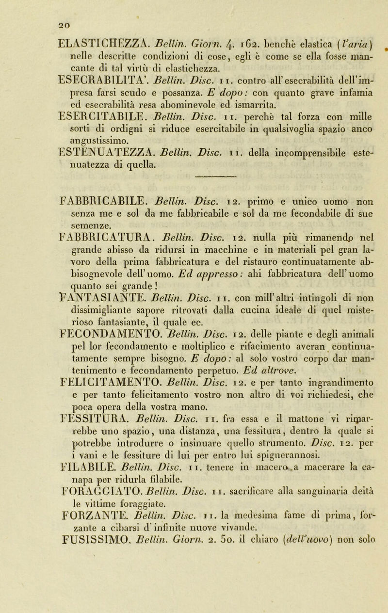 ELASTICFIEZZA. Bellin. Giorn. 4. 1G2. benché elastica {Varia) nelle descritte condizioni di cose, egli è come se ella fosse man- cante di tal virtù di elaslichezza. ESECRABILITÀ’. Bellin. Disc. 11. contro all’esecrabilità dell’im- presa farsi scudo e possanza. E dopo: con quanto grave infamia ed esecrabilità resa abominevole ed ismarrita. ESERCITABILE. Bellin. Disc. 11. perchè tal forza con mille sorti di ordigni si riduce esercitabile in qualsivoglia spazio anco angustissimo. ESTENUATEZZA. Bellin. Disc. 11. della incomprensibile este- nuatezza di quella. FABBRICABILE. Bellin. Disc. 12. primo e unico uomo non senza me e sol da me fabbricabile e sol da me fecondabile di sue semenze. FABBRICxiTURA. Bellin. Disc. 12. nulla più rimanendp nel grande abisso da ridursi in macchine e in materiali pel gran la- voro della prima fabbricatura e del ristauro continuatamente ab- bisognevole dell’ uomo. Ed appresso : ahi fabbricatura dell’ uomo quanto sei grande ! EANTASIANTE. Bellin. Disc. 11. con mill’altri intingoli di non dissimigliante sapore ritrovati dalla cucina ideale di quel miste- rioso fantasiante, il quale ec. FECONDAMENTO. Bellin. Disc. 12. delle piante e degli animali pel lor fecondamento e moltiplico e rifacimento averan continua- tamente sempre bisogno. E dopo: al solo vostro coi’po dar man- tenimento e fecondamento perpetuo. Ed altrove. FELIC1TAMENTO. Bellin. Disc. 12. e per tanto ingrandimento e per tanto felicitamento vostro non altro di voi richiedesi, che poca opera della vostra mano. TESSITURA. Bellin. Disc. 11. fra essa e il mattone vi rimar- rebbe uno spazio, una distanza, una fessitura, dentro la quale si potrebbe introdurre o insinuare quello strumento. Disc. 12. per i vani e le fessiture di lui per entro lui spiguerannosi. FILABILE. Bellin. Disc. 11. tenere in macero a macerare la ca- napa per ridurla filabile. FORAGGIATO. Bellin. Disc. 11. sacrificare alla sanguinaria deità le vii lime foraggiate. FORZANTE. Bellin. Disc. 11. la medesima fame di prima, for- zante a cibarsi d infinite nuove vivande. FUSISSIMO. Bellin. Giorn. 2. 5o. il chiaro (delVuovo) non solo