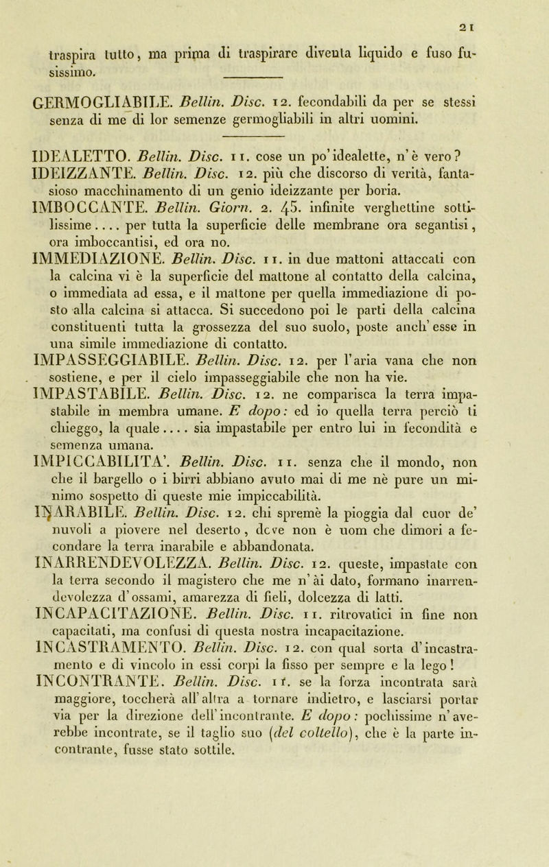 traspira lutto, ma prima Ji traspirare diventa liquido e fuso fu» sissimo. GERMOGLI ABILE. Bellin. Disc. 12. fecondabili da per se stessi senza di me di lor semenze germogliabili in altri uomini. IDEALETTO. Bellin. Disc. 11. cose un po’idealette, n’è vero? IDEIZZANTE. Bellin. Disc. 12. più che discorso di verità, fanta- sioso macchinamento di un genio ideizzante per boria. IMBOCCANTE. Bellin. Giorn. 2. 45- infinite verghettine sotti- lissime .... per tutta la superficie delle membrane ora segantisi, ora imboccantisi, ed ora no. IMMEDI AZIONE. Bellin. Disc. 11. in due mattoni attaccati con la calcina vi è la superficie del mattone al contatto della calcina, o immediata ad essa, e il mattone per quella immediazione di po- sto alla calcina si attacca. Si succedono poi le parti della calcina constituenli tutta la grossezza del suo suolo, poste aneli’ esse in una simile immediazione di contatto. IMPASSEGGIABILE. Bellin. Disc. 12. per l’aria vana che non sostiene, e per il cielo impasseggiabile che non ha vie. IMPASTAB1LE. Bellin. Disc. 12. ne comparisca la terra impa- starle in membra umane. E dopo: ed io quella terra perciò ti chieggo, la quale.... sia impastabile per entro lui in fecondità e semenza umana. IMP1CGABILITA’. Bellin. Disc. 11. senza che il mondo, non che il bargello o i birri abbiano avuto mai di me nè pure un mi- nimo sospetto di queste mie impiccabilità. INARABILE. Bellin. Disc. 12. chi spremè la pioggia dal cuor de’ nuvoli a piovere nel deserto, deve non è uom che dimori a fe- condare la terra inarabile e abbandonata. INARRENDEVOLEZZA. Bellin. Disc. 12. queste, impastate con la terra secondo il magistero che me n’ ài dato, formano inarren- devolezza d’ossami, amarezza di fieli, dolcezza di latti. IN CAPAGITAZIONE. Bellin. Disc. 11. ritrovatici in fine non capacitati, ma confusi di questa nostra incapacitazione. INCASTRAMENTO. Bellin. Disc. 12. con qual sorta d’incastra- mento e di vincolo in essi corpi la fìsso per sempre e la lego ! INCONTRANTE. Bellin. Disc. 11. se la forza incontrata sarà maggiore, toccherà all’altra a tornare indietro, e lasciarsi portar via per la direzione dell’incontrante. E dopo: pochissime lave- rebbe incontrate, se il taglio suo [del coltello), che è la parte in- contrante, fusse stato sottile.