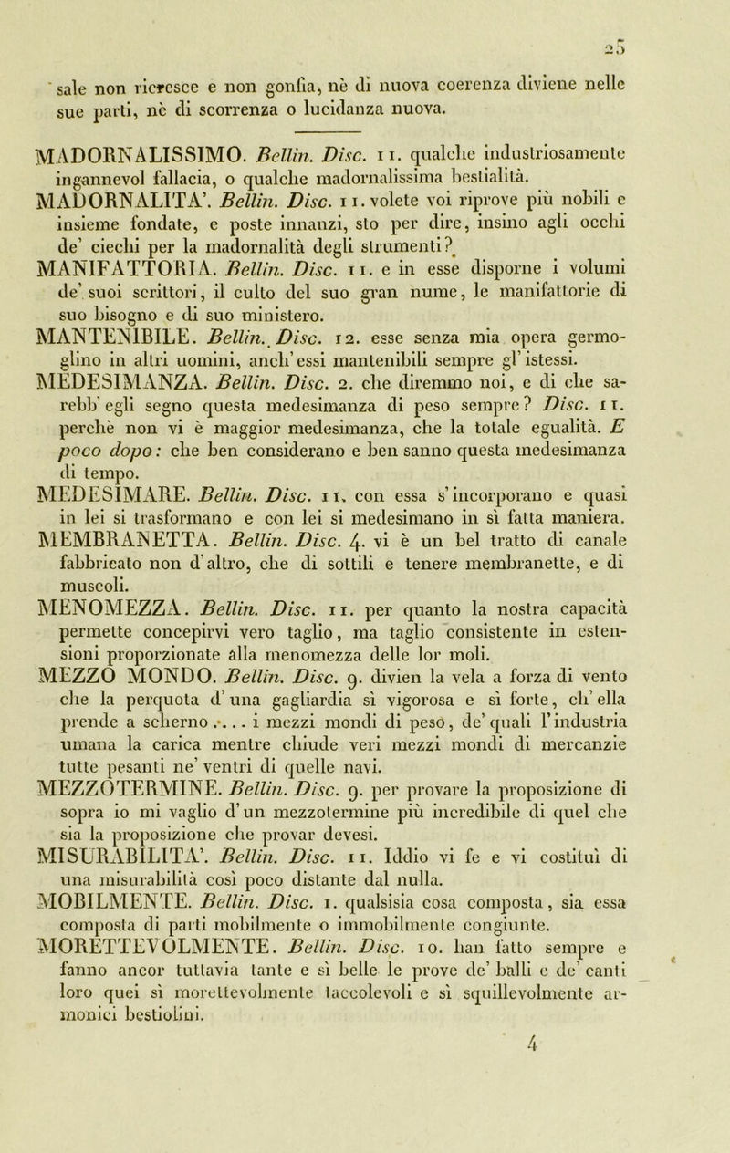 sale non ricresce e non gonfia, nè dì nuova coerenza diviene nelle sue parti, ne di scorrenza o lucidanza nuova. MADORNALISSIMO. Bcllin. Disc. n. qualche industriosamente ingannevol fallacia, o qualche madornalissima bestialità. MADORNALITÀ’. Bellin. Disc. n. volete voi riprove più nobili e insieme fondate, e poste innanzi, sto per dire, insino agli occhi de’ ciechi per la madornalità degli strumenti? MÀNIFATTORIA. Bellin. Disc. n. e in esse disporne i volumi de’suoi scrittori, il culto del suo gran nume, le manifattore di suo bisogno e di suo ministero. MANTEN1RILE. Bellin. Disc. 12. esse senza mia opera germo- glino in altri uomini, aneli’essi mantenibili sempre gl’istessi. MEDE SI MANZA. Bellin. Disc. 2. che diremmo noi, e di che sa- rebh egli segno questa medesimanza di peso sempre? Disc. ir. perchè non vi è maggior medesimanza, che la totale egualità. E poco dopo : che ben considerano e ben sanno questa medesimanza di tempo. MEDESIMARE. Bellin. Disc. 11. con essa s’incorporano e quasi in lei si trasformano e con lei si medesimano in sì fatta maniera. MEMRRANETTA. Bellin. Disc. 4. vi è un bel tratto di canale fabbricato non d’altro, che di sottili e tenere membranette, e di muscoli. MENOMEZZA. Bellin. Disc. 11. per quanto la nostra capacità permette concepirvi vero taglio, ma taglio consistente in esten- sioni proporzionate alla menomezza delle lor moli. MEZZO MONDO. Bellin. Disc. 9. divien la vela a forza di vento che la perquota d’una gagliardia sì vigorosa e sì forte, ch’ella prende a scherno.*... i mezzi mondi di peso, de’quali l’industria umana la carica mentre chiude veri mezzi mondi di mercanzie tutte pesanti ne’ ventri di quelle navi. MEZZOTERMINE. Bellin. Disc. 9. per provare la proposizione di sopra io mi vaglio d’un mezzotermine più incredibile di quel che sia la proposizione che provar devesi. MISURABILITÀ’. Bellin. Disc. 11. Iddio vi fe e vi costituì di una misurabilità così poco distante dal nulla. MOBILMENTE. Bellin. Disc. 1. qualsisia cosa composta, sia essa composta di parti mobilmente o immobilmente congiunte. MORETTE\ OLMENTE. Bcllin. Disc. io. lian fatto sempre e fanno ancor tuttavia tante e sì belle le prove de’balli e de’canti loro quei sì moreltevolmente taceolevoli e sì squillevolmente ar- monici bestioliui.