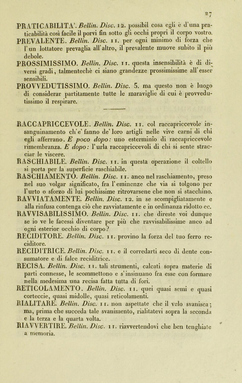 « *• / PRATICABILITA’. Bellin. Disc. 12. possibil cosa egli è il’una pra- ticabilità così facile il porvi fin sotto gli ocelli propri il corpo vostro. PREVALENTE. Bellin. Disc. 11. per ogni minimo di forza die l’un lottatore prevaglia all’altro, il prevalente muove subito il più debole. PROSSIMISSIMO. Bellin. Disc. n. questa insensibilità è di di- versi gradi, talmentecbè ci siano grandezze prossimissime all’esser sensibili. PROVVEDUTISSIMO. Bellin. Disc. 5. ma questo non è luogo di considerar partitameli te tutte le maraviglie di cui è provvedu- tissimo il respirare. RACCAPRICCEVOLE. Bellin. Disc. 11. col raccapriccevole in- sanguinamento ch e’fanno de’loro artigli nelle vive carni di chi egli afferrano. E poco dopo: uno esterminio di raccapriccevole rimembranza. E dopo: l’urla raccapriccevoli di chi si sente strac- ciar le viscere. RASCHIABILE. Bellin. Disc. 11. in questa operazione il coltello si porta per la superficie raschiabile. RASCHIAMENTO. Bellin. Disc. 11. anco nel raschiamento, preso nel suo volgar significato, fra l’eminenze che via si tolgono per l’urto o sforzo di lui pochissime ritrovarsene che non si stacchino. RAVVIATAMENTE. Bellin. Disc. 12. in se scompigliatamente e alla rinfusa contenga ciò che ravviatamente e in ordinanza ridotto ec. RAVVISABILISSIMO. Belli?!. Disc. 11. che direste voi dunque se io ve le facessi diventare per più che ravvisabilissime anco ad ogni esterior occhio di corpo? RECID1TORE. Bellin. Disc. 11. provino la forza del tuo ferro re- ciditore. RECID1TRICE. Bellin. Disc. 11. e il corredarti seco di dente con- sumatore e di falce reciditrice. RECISA. Bellin. Disc. 11. tali strumenti, calcati sopra materie di parti connesse, le scommettono e s’insinuano fra esse conformare nella medesima una recisa fatta tutta di fori. RETI COLAMENTO. Bellin. Disc. II. quei quasi semi e quasi corteccie, quasi midolle, quasi reticolamenti. RIALITARE. Bellin. Disc. 11. non aspettate che il velo svanisca; ma, prima che succeda tale svanimento, rialitatevi sopra la seconda e la terza e la quarta volta. RIAVVERTIRE. Bellin. Disc. 11. riavvertendovi che ben tengliiale a memoria.