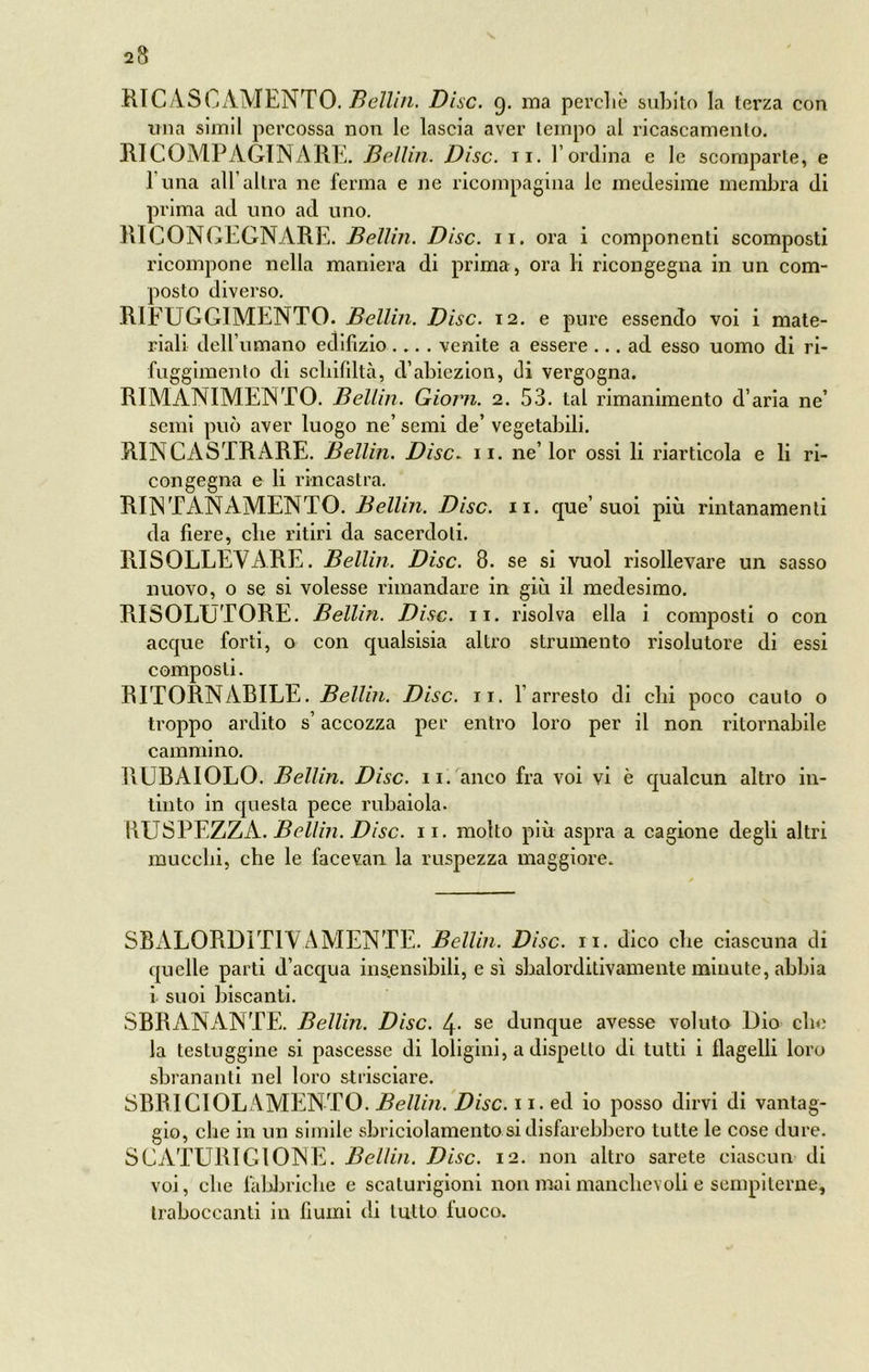 RICASC AMENTO. Bellin. Disc. 9. ma perchè subito la terza con lina simil percossa non le lascia aver tempo al ricascamento. RI COMPAGINA RE. Bellin. Disc. 11. l’ordina e le scomparte, e 1 una all’altra ne ferma e ne ricompagina le medesime membra di prima ad uno ad uno. RI CONGEGNARE. Bellin. Disc. 11. ora i componenti scomposti ricompone nella maniera di prima, ora li ricongegna in un com- posto diverso. RIFUGGIMENTO. Bellin. Disc. 12. e pure essendo voi i mate- riali dell’umano edilizio.... venite a essere ... ad esso uomo di ri- fuggimento di schifiltà, d’abiezion, di vergogna. RIMANIMENTO. Bellin. Giorni. 2. 53. tal rimanimento d’aria ne’ semi può aver luogo ne’ semi de’ vegetabili. RINCASTRARE. Bellin. Disc. 11. ne’ lor ossi li riarticola e li ri- congegna e li rincastra. RINTANAMENTO. Bellin. Disc. 11. que’ suoi più rintanamenti da fiere, che ritiri da sacerdoti. RISOLLEVARE. Bellin. Disc. 8. se si vuol risollevare un sasso nuovo, o se si volesse rimandare in giù il medesimo. RISOLUTORE. Bellin. Disc. 11. risolva ella i composti o con acque forti, o con qualsisia altro strumento risolutore di essi composti. RITORNABILE. Bellin. Disc. 11. l’arresto di chi poco cauto o troppo ardito s’accozza per entro loro per il non ritornabile cammino. RUBAIOLO. Bellin. Disc. 11. anco fra voi vi è qualcun altro in- tinto in questa pece rubaiola. RUSPEZZA. Bellin. Disc. 11. motto più aspra a cagione degli altri mucchi, che le facevan la ruspezza maggiore. SBALORDITIVAMENTE. Bellin. Disc. II. dico che ciascuna di quelle parti d’acqua insensibili, e sì sbalorditivamente minute, abbia i suoi biscanti. SBRANANTE. Bellin. Disc. 4- se dunque avesse voluto Dio che la testuggine si pascesse di loligini, a dispetto di tutti i flagelli loro sbrananti nel loro strisciare. SBRICIOLAMENTO. Bellin. Disc. 11. ed io posso dirvi di vantag- gio, che in un simile sbriciolamento si disfarebbero tutte le cose dure. SCATURÌ Gl ONE. Bellin. Disc. 12. non altro sarete ciascun di voi, che fabbriche e scaturigini non mai manchevoli e sempiterne, traboccanti in fiumi di lutto fuoco.
