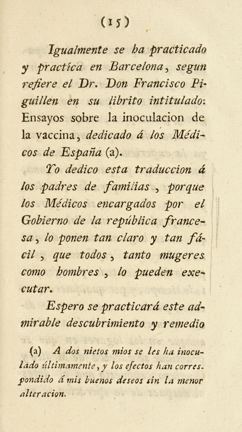 Igualmente se ha practicado y practica en Barcelona, según refiere el Dr. Don Francisco Pi~ guillen en su librito intitulado; Ensayos sobre la inoculación de la vaccina, dedicado á los Médi- cos de España (a). To dedico esta traducción á los padres de familias , porque los Médicos encargados por el Gobierno de la república france- sa , lo ponen tan claro y tan fá- cil , que todos, tanto mugeres como hombres , lo pueden eje- cutar. Espero se practicará este ad- mirable descubrimiento y remedio (a) A dos nietos míos se les ha inocu- lado últimamente,y los efectos han corres- pondido á mis buenos deseos sin la menor alteración.