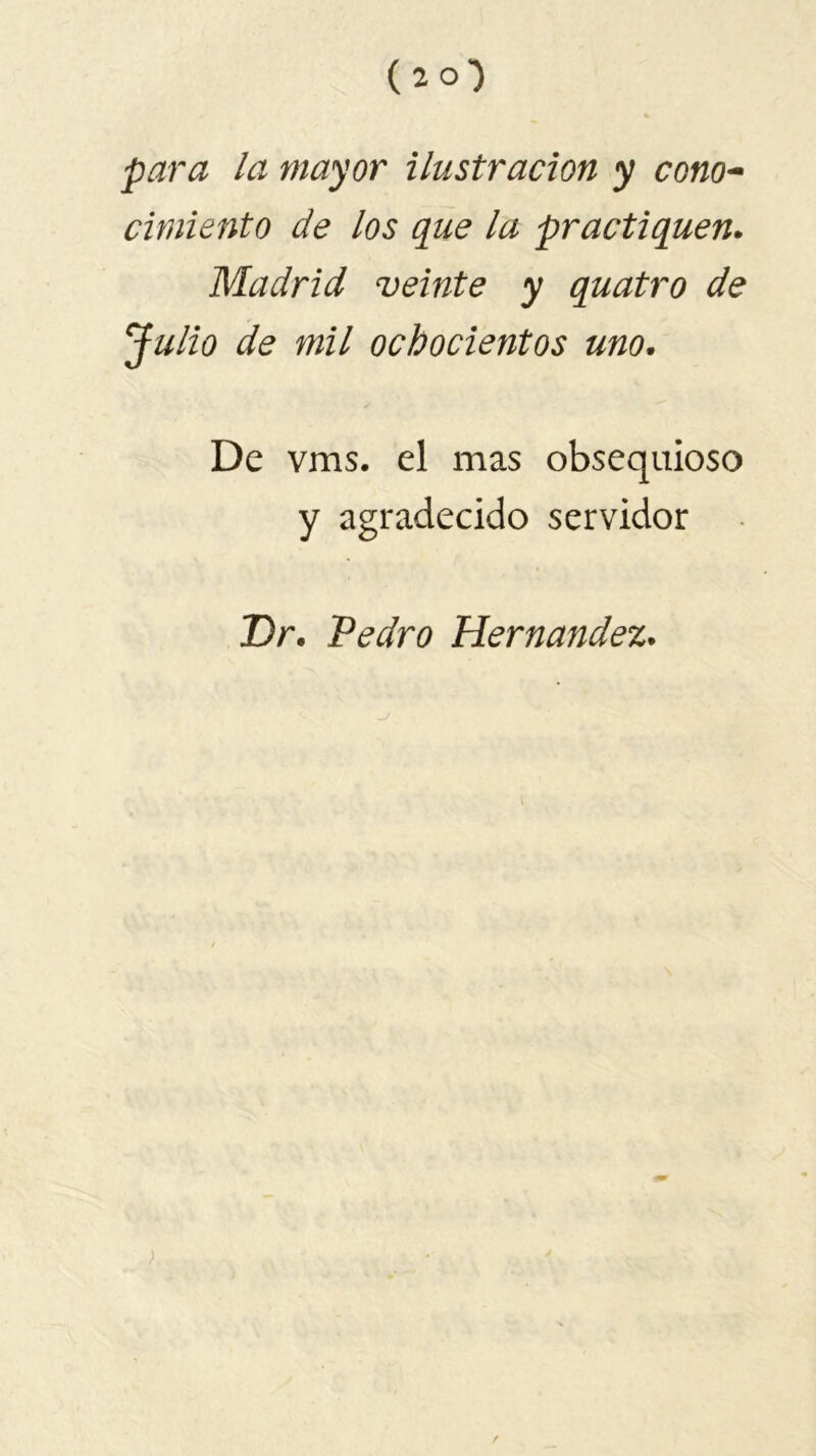 ( 2 0*) para la mayor ilustración y cono- cimiento de los que la practiquen. Madrid veinte y quatro de Julio de mil ochocientos uno. De vms. el mas obsequioso y agradecido servidor Dr. Pedro Hernandez. /