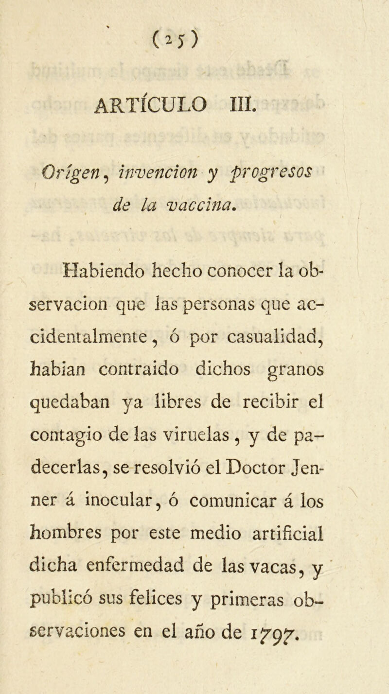 Origen, invención y progresos de la vaccina. Habiendo hecho conocer la ob- servación que las personas que ac- cidentalmente , ó por casualidad, habían contraido dichos granos quedaban ya libres de recibir el contagio de las viruelas , y de pa- decerlas, se resolvió el Doctor Jen- ner á inocular, ó comunicar á los hombres por este medio artificial dicha enfermedad de las vacas, y publicó sus felices y primeras ob- servaciones en el año de if 9^.