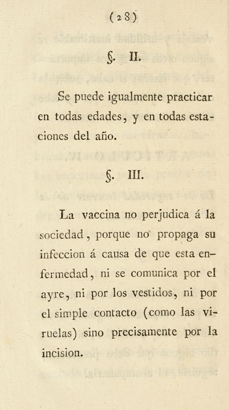 (*8) §. II. Se puede igualmente practicar en todas edades, y en todas esta- ciones del año. §. III. La vaccina no perjudica á la sociedad, porque no propaga su infección á causa de que esta en- fermedad, ni se comunica por el ayre, ni por los vestidos, ni por el simple contacto (como las vi- ruelas) sino precisamente por la incision.