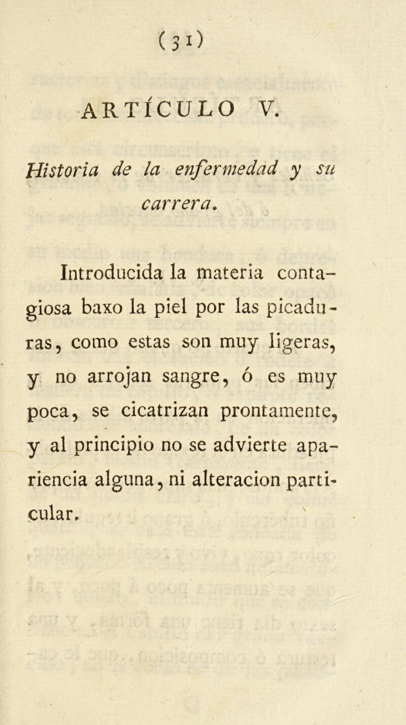 Historia de la enfermedad y su carrera. Introducida la materia conta- giosa baxo la piel por las picadu- ras, como estas son muy ligeras, y no arrojan sangre, ó es muy poca, se cicatrizan prontamente, y al principio no se advierte apa- riencia alguna, ni alteración parti- cular.