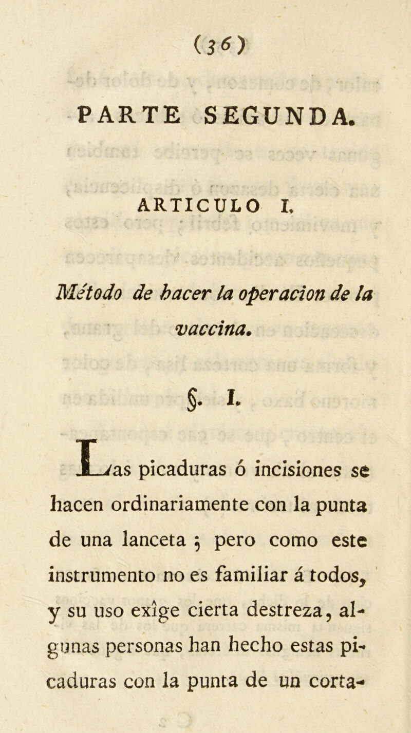 oo PARTE SEGUNDA. ARTICULO I. Método de hacer la operación de la vaccina. §. I. JLvas picaduras ó incisiones se hacen ordinariamente con la punta de una lanceta 5 pero como este instrumento no es familiar á todos, y su uso exige cierta destreza 5 al- gunas personas han hecho estas pi- caduras con la punta de un corta-