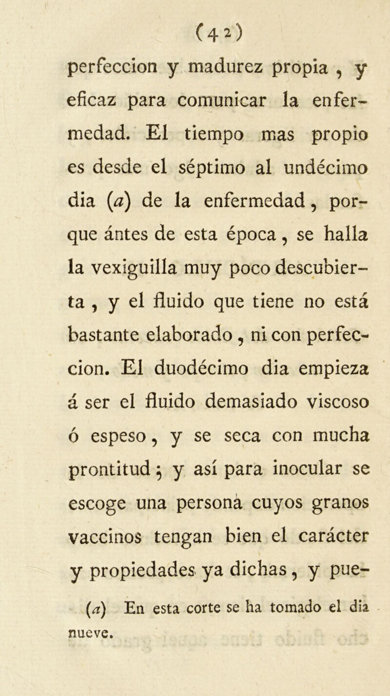 perfección y madurez propia , y eficaz para comunicar la enfer- medad. El tiempo mas propio es desde el séptimo al undécimo dia (¿z) de la enfermedad, por- que ántes de esta época , se halla la vexiguilla muy poco descubier- ta , y el fluido que tiene no está bastante elaborado, ni con perfec- ción. El duodécimo dia empieza á ser el fluido demasiado viscoso ó espeso, y se seca con mucha prontitud} y así para inocular se escoge una persona cuyos granos vaccinos tengan bien el carácter y propiedades ya dichas, y pue- (a) En esta corte se ha tomado el dia nueve.