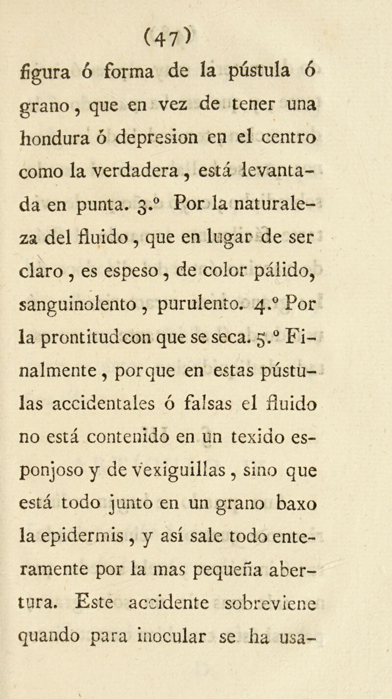 figura ó forma de la pústula ó grano, que en vez de tener una hondura ó depresión en el centro como la verdadera , está levanta- da en punta. 3.0 Por la naturale- za del fluido , que en lugar de ser claro , es espeso, de color pálido, sanguinolento , purulento. 4.0 Por la prontitud con que se seca. 5.0 Fi- nalmente , porque en estas pústu- las accidentales ó falsas el fluido no está contenido en un texido es- ponjoso y de vexiguillas , sino que está todo junto en un grano baxo la epidermis , y así sale todo ente- ramente por la mas pequeña aber- tura. Este accidente sobreviene quando para inocular se ha usa-