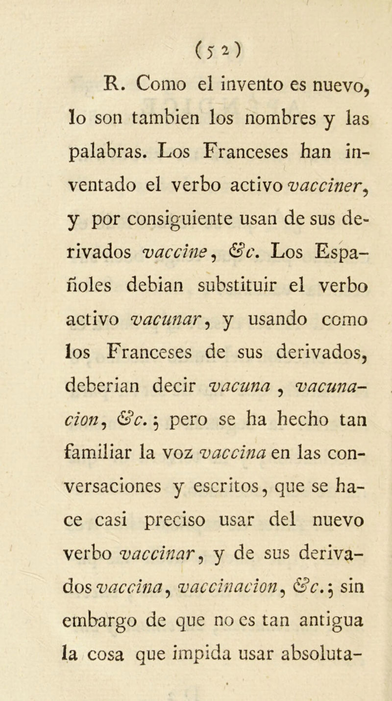 (JO R. Como el invento es nuevo, • * lo son también los nombres y las palabras. Los Franceses han in- ventado el verbo activo vacciner, y por consiguiente usan de sus de- rivados vaccine, &c. Los Espa- ñoles debian substituir el verbo activo vacunar, y usando como los Franceses de sus derivados, deberían decir vacuna , vacuna- ción, Se.-, pero se ha hecho tan familiar la voz vaccina en las con- versaciones y escritos, que se ha- ce casi preciso usar del nuevo verbo vaccinar, y de sus deriva- dos vaccina, vaccinacion, &c.5 sin embargo de que no es tan antigua la cosa que impida usar absoluta-