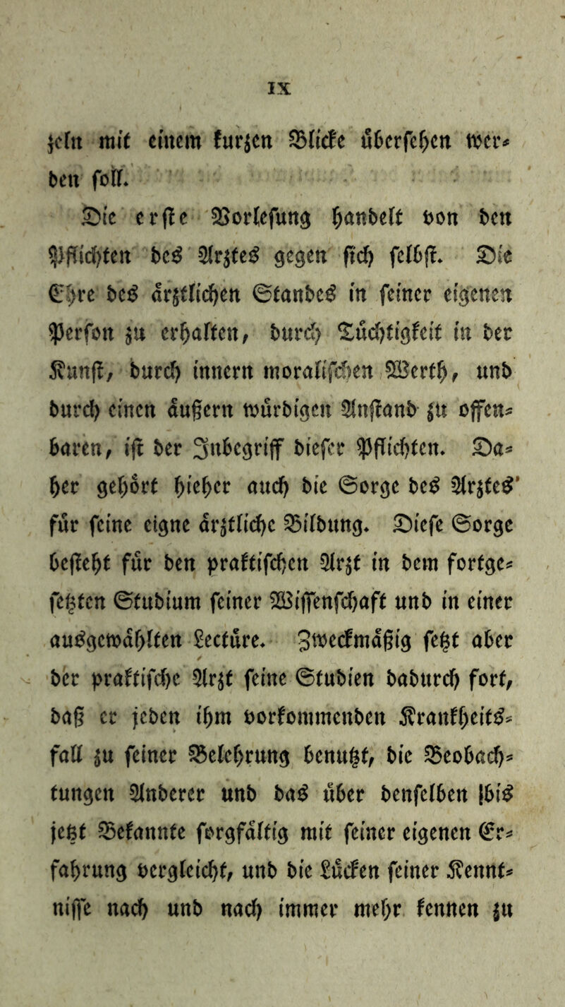 }efn mit einem furjen SMiefe itberfeben toer* beit fett. Sic c r jle SSortefung ^«nbeft oon ben Pflichten beg 2(r$feg gegen fitf) fclbf!. Sie €i>t‘e bc3 drstlicben ©tanbcS in feiner eigenen ^erfott p erraffen, bttreb Sücbtigfes't in bet Svunft, bureb innern moraftfeben SBertfj, unb bureb einen duftem tvurbtgen SSnflanb $u offen* baren, ijt ber Inbegriff biefbr Pflichten. Sa* bet gehört hiebet aueb btc ©orge be$ Sfrjte#’ für feine eigne ärztliche SMibung. Siefe ©orge beflebf für ben praftifeben QIrjf in bem forfge* festen ©fnbium feiner 28iffenfcbaft unb in einer autfgcmdbften Seetüre. 3wecfma§ig feist aber ber praftifebe 5lrjt feine ©tnbien babttreb fort, baf? er feben ibm oorfommenben Äranfbeif^ fall $u feiner Belehrung bennfst, bic Seobacb* tungen Slnberer unb ba£ «ber benfclben |bi$ jeßf SBefannfe forgfdftig mit feiner eigenen <£r* fabrnng oergieiebf, unb bic Surfen feiner 5?ennt* niffe nacb unb nach immer mehr fennen ju