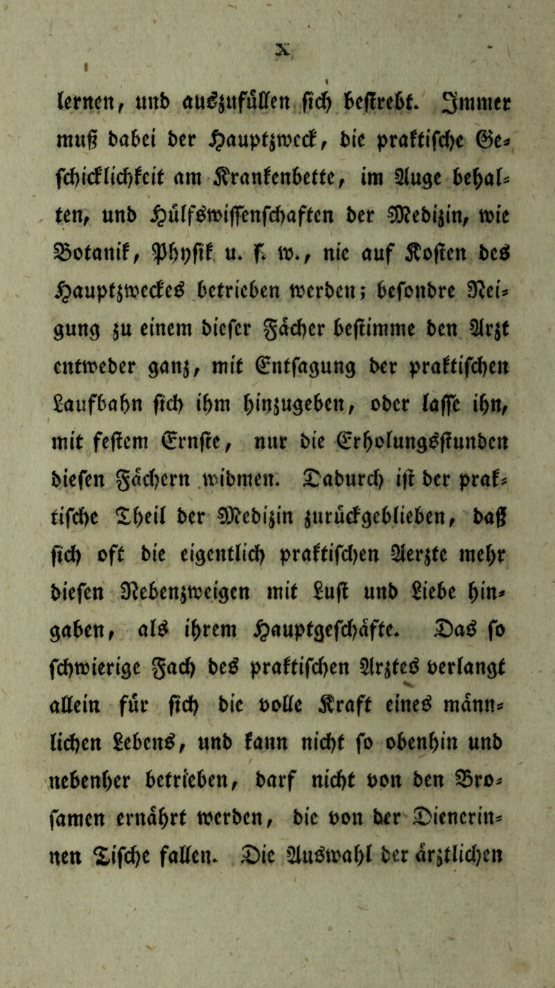 lernen, unb au£$ufutfen ßd) beßrebf. 3mnier muß habet her £aupt$wecf, bie praftifdjc ©e* febicf'licbfcit am $ranfenbette, im 3luge bebal* ten, unb J^ulf&pißenfebaftcn ber €0?ebijitt, tote 35otanif, u. ß w., nie auf Äoßcti bed jjauptjwccfeö betrieben werben; befonbre 9lci* gung $u einem biefer gdeber beßimme ben 3lrjt entweber ganj, mit ©ntfagung ber praftifcbeit Saufbabn ftd> ihm binjugeben, ober laffc ibn, mit feßern ©rnße, nur bie ©rbolungößunben biefen gaef^ern nubmeit. £aburd> iji ber praf* tifd)C Sbeil ber 0J?ebt'itn jurutfgcblieben, baß ßcb oft bie eigentlich praftifd^en 3ler$fe mehr biefen 3leben$weigen mit Sufi unb Siebe bin* gaben, al$ ihrem £auptgefd?dfte. £)a$ fo feßwierige §ad) beö praftifdjen 3lr$teö perlangt attein für ßd) bie Polle $raff eineö mann* lieben SebcttS, unb fattn ntcfjf fo obenbin unb nebenher betrieben, barf niebt Pon ben 35ro* famen ernährt werben, bie Pon ber Wienerin* nen £ifcbe faßen. 2)ie 2lttöwahl ber drstlidjett