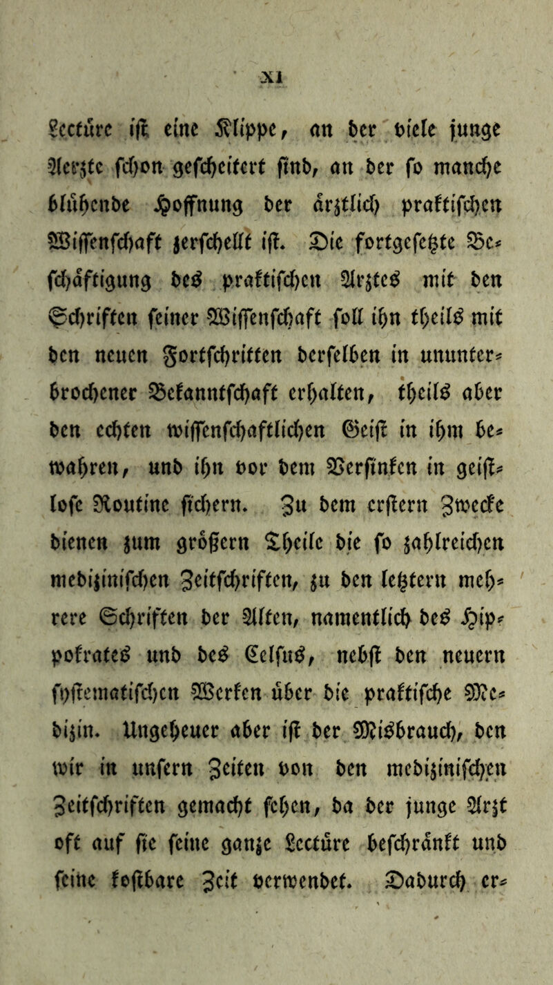 Sccfurc ijl eine Klippe, <m bet Piele junge Slerjtc fdjon gcfcbcifcrf ftnb, an ber fo manche bfubcnbe Jpoffnung ber arjtlid) praftifeben SBiffenfdjaft jerfcbeUf ifl. Sie fortgefefcte 55c* fd^affigung bed praftifd)cn Sirjteg mit ben ©ebriften feiner SBiffenfchaft foK ibn fbeilB mit ben neuen gortfebriffen bcrfelben in unmttcr* brodjener SJcfanntfcbaff erhalten, tbeifB aber ben ccf>fert tvijfcnfcbafdidjen ©cijl in if)iu be* wahren, unb iljn por bent tßerftnfen in geijl* lofe Stoutinc fiebern. $u bent erlern gtveefe bienen jtmt großem £b<uic pje fo jablreidjcn niebijinifdjen ^eitfdjriftcn, $u ben ledern tnefj* rere ©ebriften ber 2Ufcn, namentlich bc£ j*>ip* polratef? unb bed €elfuB, ncbji ben neuern fpjtetnattfd)cn SSBcrfcn über bie praftifebe 9)?c* bi$in. Ungeheuer aber ifl ber SOliBbraucb, ben wir in unfern 3<n*m Poit ben mcbijmifcben Scitfdjriftcn gemacht feben, ba ber junge 2fr|f oft auf fic feine ganje Sccture befcbrdnft unb feine fojtbare Jett eerwenbet. Saburcb er*