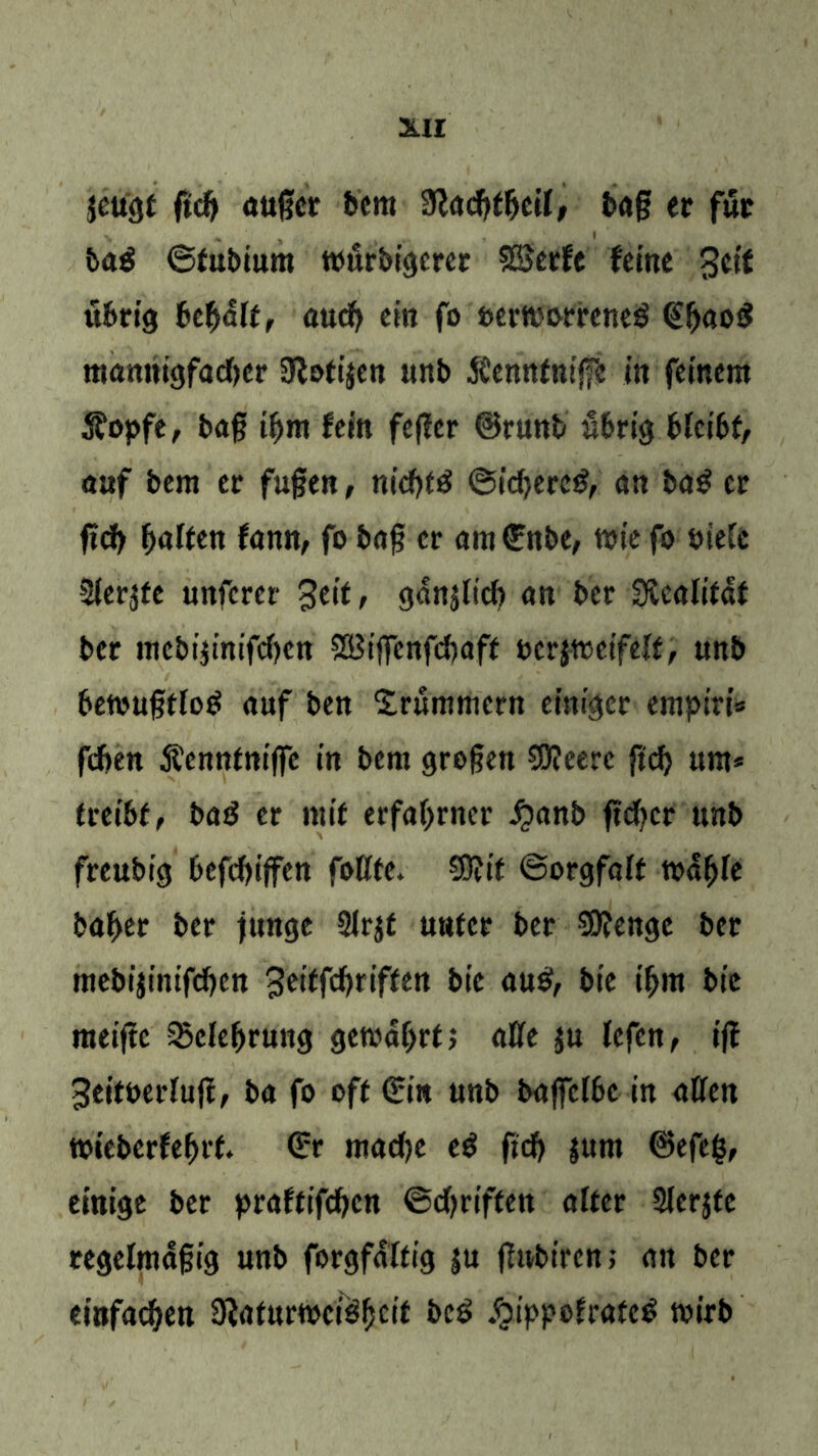 jeugf fid) augcr bem Sladftljeil, bag er für ba$ ©fubium tuurbigercr SBerfe feine Seit übrig Bcfyält, aud) ein fo uertt'orreneö €fj«o$ mannigfacher Slotijen unb JCennfntfe in feinem Stopfe, bag üjm fein feget ©runb übrig bfctbf, auf bem er fugen, nicfgä ©id)erc£, an bag er fid} galten fann, fo bag er am €nbe, tote fo oieCc Siebte nnfcrer 3eif, ganjltcft an ber Sücalifdf ber mebi$inifd)en SBtgenfcbaff »erjtoeifeff, unb betougffog auf ben Drummern einiger empiri* fdjen Äennfniffe in bem grogen €0?eere ftcf> um* tuibt, bag er mit erfahrner £anb gdjcr unb freubtej t>eff)ijfen fottfe. Sügif ©orgfalf todfge ba^er ber junge Slrjf nufer ber SiKenge ber mebijintfcf)Ctt 3eiffcj>riffen bic aug, bie tf>m bic meige 35elef>rung gewährt, aCfe ju lefen, ig ^eitoedug, ba fo oft (Hin unb bagcfbc in aDfett toiebcrfe^rf. €r madje eg gd) |um ©efeg, einige ber praftifdjen ©griffen alter Slerjte regelmdgig unb forgfdltig ju (lubtrcn; an ber einfachen SJiaturweigfjcif beg ^ippofrafeg wirb