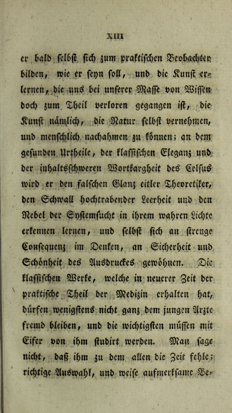 er halb fclbft fscf) $um praftifdjcn ^Beobachter 6tft>cn, wie er fepn fott, unb bie 3?unfc er? lernen , bte un$ bet tmferer 3)?a|fe twn SBiffen bod? jum. Z()dl verloren gegangen ift, bie $unft nantjicb, bie ffiafur fclbjl uernehmcn, unb ntenfcbijcb uachahmcn ju lonncn; an bem gefunbett Urteile, ber llafftfchcn ©leganj unb bcr inhalt^fchweren SSortlargheit bc£ €elfu$ wirb er bctt falfdjen ©lattj eitler Shcorefiler, ben (Schwall ^ocftfrabeubcr Seerfjcif uttb ben 3ßcbcl ber (St>ftemfud)t in ihrem wahren §td;fc erlernten lernen, unb felbjl ftd) an ftrenge ©ottfequcnj im Senfcit, an (Sicherheit unb (Schönheit be$ 2lugbrucfe$ gewöhnen. Sie flafftfchen SBerle, welche in neuerer Seif bcr praftifdje Sheil ber SOJebijin erhalten f)<xtr burfen wenigflenS nicht ganj bem jungen 2lr$fe fremb bleiben, unb bie wichtigen muffen mit ©ifer t>on ihm jlubirf werben. Sftan fage nid)t, baß ihm jtt bem aßen bie Seif fehle? richtige 2lu£wahl, unb weife attfmerffamc SSc*