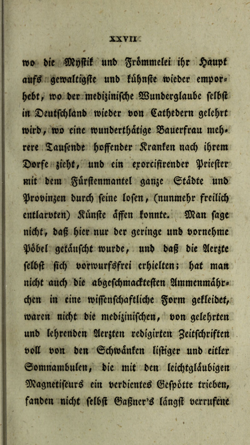 wo bie $9?pfh’f unb Frömmelei if>r £aupt aufd gcwaltt^flc unt> füfjnjte wiebcr empor* (>ebt, wo Per mebijinifebe SSSunberglaube felbfl in £>eutfcblanb wicbcr ton <£atbebern gefefjrt wirb, wo eine wunbertf)dtige 35auerfrau mef)» rere £aufcnbe ^ojfenber Äranfen nad) i^vem £>orfe jieljt, unb ein eporciftrenber ^Prieflcc mit bera gurffcnmantel ganje ©tabte unb <ProPin$en burcf) feine lofen, (nunmehr freilich entlarpfen) Äunjfe affen fonnfe. $0?an fage nid)f, ba§ fjicr nur ber geringe ttnb porneffrae ^>66et getdufefjf würbe, unb baf? bie Slerjte fefbft fief? porwurfdfrei erhielten; f)<tt man nicf>t and) bie abgefebmaefteßen 2framenmdfjt* eben in eine wiffenfdjaftlicbe ^orm gefleibcf, waren nicht bie mebiiinifeben, pon gelehrten unb letyrenben Slerjten rebtgirfcit 3eitfd>riften poß pon ben ©d)Wanfen (tfHger unb eitler Somnambulen, bie mit ben leidjtgldubigen SKagnetifeurd ein perbtenfed ©efpbtte trieben, fanben nid)t fetbji ©aßner’d Idngjf perrufenc