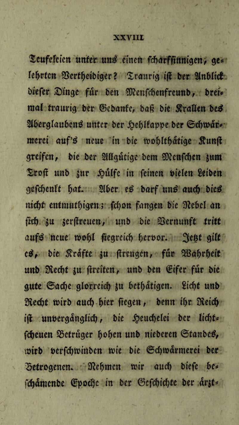 ‘SeufcTetcn unter .uni einen fcftarfftttnigen, ge= teerten SSertfjeibiger? ‘I.raurigiff ber 21nblicf biefer Singe für beit $Ö?enfd)enfreunbr bret* mal traurig ber ©ebanfe, baß bic Tratten be$ Slberglaubeng unter ber jQeljlfappe ber ©diwar* meret auf’£ neue in bie tt>o^ft^dfige $unft greifen, bie ber SlÖgutige bem S)fcnfcf)cn jum Sroft unb jur £ülfc itt feinen fcielen Seiben gefdjenft |>af. 2ü>er e£ barf un£ aud) bied nid)t enfmutf)igtn > fcfyon fangen bic 3?cbcl an ftef) $u $erjtreuen, unb bie Vernunft tritt aufd neue wof)l fiegreicf) fieruor. Jjefct gilt e$, bie Kräfte ju (trCngcn, für 5Baf>rf)cit unb Uverf>t ju (treffen, unb ben ©ifer für bie gute ©ad)e glorreich ju bet^atiejen. £id?t unb Sfecfct wirb aud) fiter liegen, benn i&r SDveidj ifl unberganglid), bie £eucf)elci ber lid)f* fdjeuen Betrüger f)of>cn unb nieberen ©tanbetf, wirb uerfdjwinben tute bie ©d)warmerei ber betrogenen* 3}ef>mctt wir aud) biefe be* fdjämenbe ©poeöc in ber ©cfd)id)fe ber arjt*