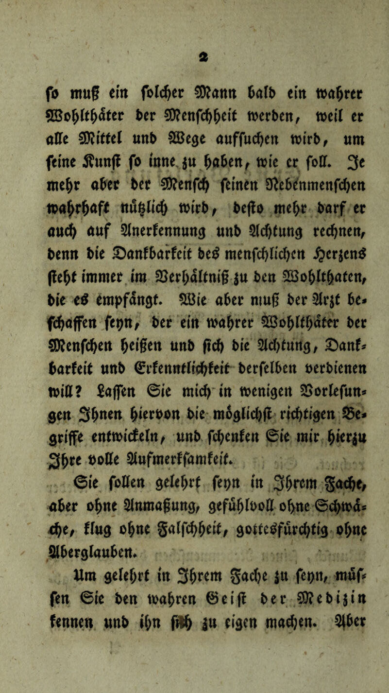 fo ittuf ein folcber trn halb ein wahrer SEo^lt^ter ber Sttenfcbbeit werten, weil et atte SKitfet unb SBege auffueben wirb, um feine Äunff fo toneju haben, wie er fott. 3e mehr ober bet $0?enfcb feinen 9?ebcnmenfcben wahrhaft ttu&Iicb wirb, bcflo mehr borf er auch auf 2tnerfennung unb Sichtung rechnen, benn bie Sanfbarfcit be$ raenfcbücbcn jjcrjenS (lebt immer im 25erbäitni§ ju ben SBobltbafen, bie e$ empfangt. Söie aber muß ber Sirjt be* fdjaffen fepn, ber ein wahrer SBobftbater ber SWenfcben feigen unb (ich bie Sichtung, £)anf* barfeit unb ©rfenntiiebfeit berfelben oerbienen witt? Waffen ©ie mich in wenigen SSorlefun* gen 3bn«t hiervon bie moglicbff richtigen 35e* griffe entwicfeln, unb fchenfen ©ie mir hierzu 3bre »otte Siufmerffamfeif. 6ie fotten gelehrt fepn in 31>rem gacbe, aber ohne Slnmafung, gefubfoott ohne ©cbwä* d)t, fing ohne galfcbbeif, gottebfurebtig ohne Slberglauben. Um gelehrt in 3brem Sache ju fepn, muf* fen ©ie ben wahren ©eiff ber Sttebijin fennen unb ihn fftb ju eigen machen. 2ibet
