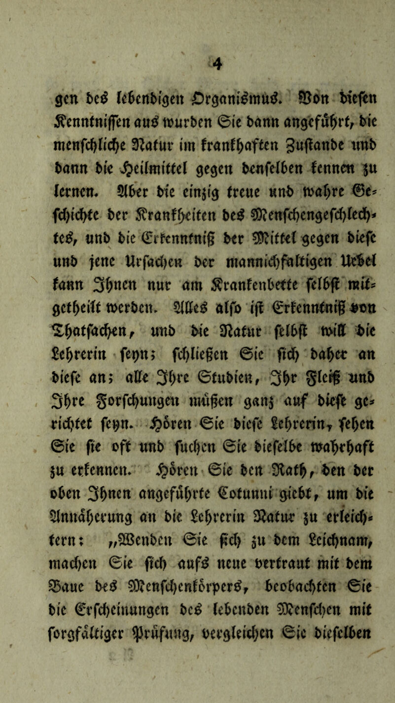 gen bed lebenbigen £)rgant$mud. 93on liefen SfennfnifFen au$ würben ©ie bann angcfiihrf, bie menfchliche 3?afur im franf^aften Suflanbe unb bann bie Heilmittel gegen benfelben fennett ju lernen. Aber btc cinjig freue unb wahre ©e* fd)ichte ber ftranffjdfen be$ SOiettfcbcngefchlech* ttß, unb bie ßriFcnnfntj? ber Mittel gegen biefc unb jene Urfadjcn ber mannidjfaftigen Hebet fann 3^nen nur am Äranfenbette felbfl mit* geteilt werben. Aße3 alfo ift ©rfennfnij; Mn Sh<dfachen, unb bie 9lafur felbfl will bie Sehrerin fepn; fd)liegen ©ie ftd) baher an biefc an; ade 3h« ©fubien, 3hf §lcr§ rmb 3(>re gorfchungeit mufjen gattj auf biefe ge* richtet fetjn. Horen ©ie biefe £ehrerinT fehen ©ie fte off unb fucfycn ©ie bie fei be wa'bc^aff ju erfennen. Jg>5ren ©ie ben 9lafhf ben ber oben 3bnen angeführte (Sotunni gicht, um bie Annäherung an bie Lehrerin 3?afur ju erleich- tern; „5Benbctt ©ie fcl? ju bem Scichnam, machen ©ie ftch aufd neue otrfrauf mit bem SSaue bed 9)?enfd)enfbrperdr beobachten ©ie bie €rfd)eiuungen beg lebenben SOJenfdten mit forgfaltiger Prüfung, oergleidjcn ©ie biefelben