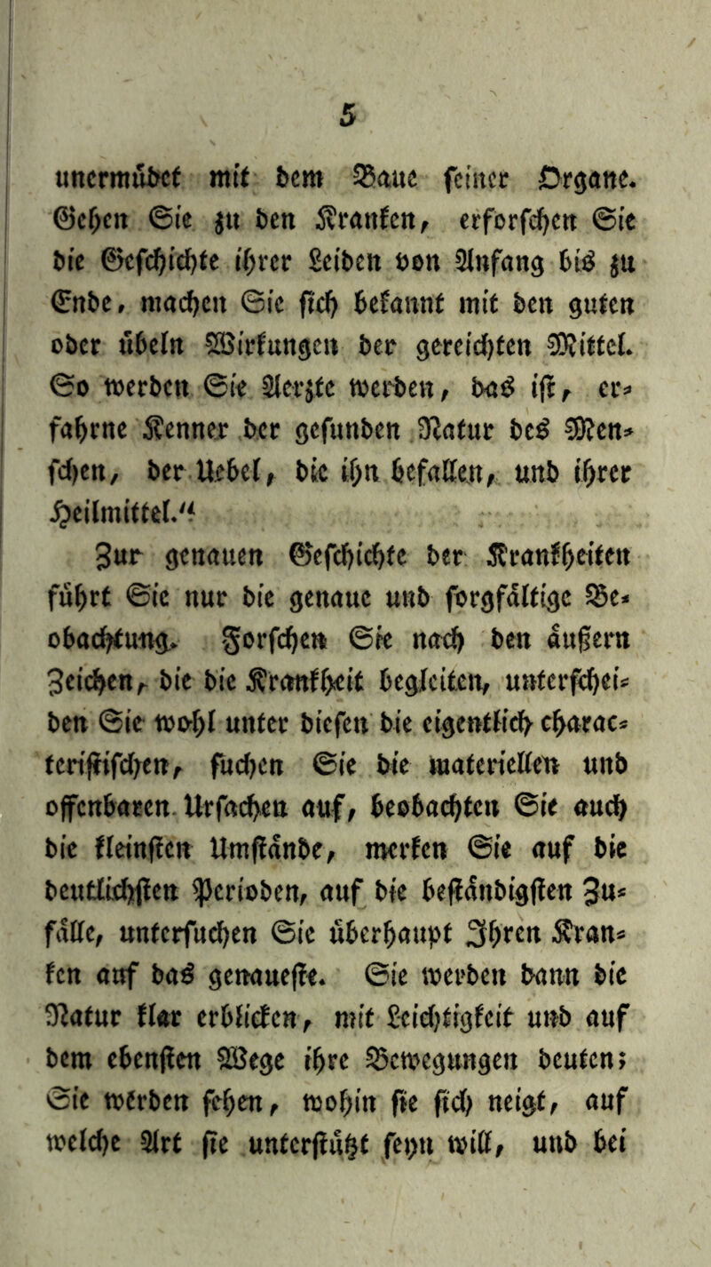 uncrmübct mit bem 35<ute feiner Organe, ©eben ©ie ju ben Traufen, erforfeben ©ie bie ©cfd)id)fe tf>tcr Selben ben Anfang btö ju ©nbe, machen ©ie ftd> befannt mit ben guten ober Übeln Söirfungcn ber gereichten Mittel, ©o werben ©ie Slerjfe werben, ba$ ifc, er» fabrne S?enner ber gefuttben 9}atut be$ $8?en» feben, ber Hebet, bic if;n befaßen, unb ihrer £eilmittet.'f 3ur genauen ©efebiebfe ber 5tran?beiten fuhrt ©ic nur bic genaue unb forgfattige Be* obaebtung. gorfebe» ©ie nach ben dufjern Beiden, bic bic Änmffceit begleiten, unterfebei* ben ©ic wobt unter biefett bic eigentlich cbarac* teriffifeben, fueben ©ie bie materietten unb offenbaren Urfacben auf, beobachten ©ie auch bie fteittfien Umftdnbe, merfen ©ie auf bie betttlichfien iperioben, auf bie beffanbigften 3u* fülle, unterfueben ©ic überhaupt 3bten $ran* fen auf ba$ genanejfe. ©ie werben bann bie 9lafur flat erbtictcn, mit Seiebtigfeit unb auf bem ebenften SBege ihre Bewegungen beuten; ©ie werben feben, wohin fte ftcb neigt, auf wetetje 3trt fte unterfingt feptt Witt, unb bei