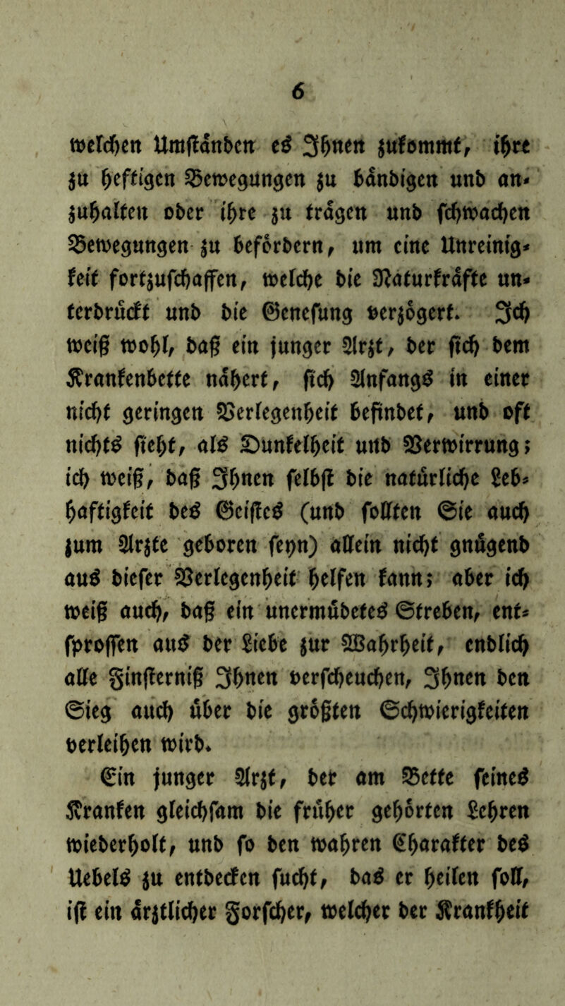 tt>cldf>cn ttmgdnbc« e$ Sonett jufommf, tgre ju fjeffigcn Bewegungen $u bdnbigen unb an* jugalfen ober igre ju fragen unb fegwaegen Bewegungen ju beforbern, um eine Unreinig* feif forfsufcgajfen, welcge bie SKaturfrdffe «n* terbrueff unb bie ©enefung »erjogerf. 3$ weig wogl, bag ein junger 2lrjt, ber fteg bem Äranlenbetfe ndgerf, fieg Slnfangd in einet niegf geringen Verlegengeif befwbef, unb off niegfg fiegf, al$ £)unlelgeif unb Verwirrung; icg weig, bag 3gttM felbfi bie natürliche Seb* gaffiglcif be$ ©cigcd (unb fottfen ©ie auch jurn Slrjfe geboren fct>n) allein niegf gnögenb au$ tiefer Verlegenheit helfen fann; aber icg weig aueg, bag ein uncrmöbefed ©freben, enf* fprogen au$ ber Siebe jur SBagrgeif, enblicg alle §in|ternig 3bn«« oerfegeuegen, 3gnen ben ©ieg aueg «ber bie grogfen ©cgwierigfeifen berleigen wirb. €in junger Slrjf, bet am Beffe feinet Svranfen gleicgfam bie früher gehörten Scgren wiebergolt, unb fo ben wahren (Egaraffer be$ Uebeltf ju entbeefen fuegf, baß er geilen foU, ig ein «^flieget §orfcger, welcger ber Äranlgeif