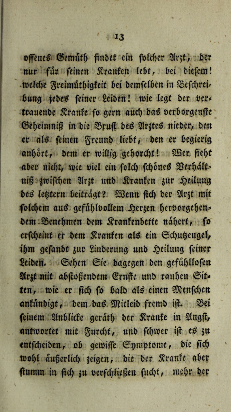 offenes ©cmttffj frittcf ein fofdfer Sir^f, ber nur für feinen $ranfcn Ic6f, bei fciefem! toeicbe greimutbigfeit bei bemfefben in SBefcbrew bung febeS feiner Seiten! toie Icgf ber ber* frauenbe $ranfe fo gern aud) baS berbörgcnjle ©ebeimnif? in bie 35ruj* beS 2ir$teS nicber, ben er als feinen grennb liebt, ben er begierig anfjort, bent er tbiöig ge!jord)t! SBer. ftebt aber niebf, wie bicl ein fold) fcboneS Söer^dlf* nif? ätoifeben 2lrjt unb Äranfen jur Teilung beS lefctern beitragt? SBenn ftcb ber 2!rjf mit folcbem a«S gefuljfoottem ^»erjen berborgef;cn* bem Jöenebtnen bem Äranfenbefte ndberf, fo erfebeinf er bem 5?ranfen als ein @d)uf5cttgel, ibm gefanbt $ur Sittberung unb Teilung feiner Seibcn. ©eben ©ie bagegen ben gefubllofen Slrjt mit abjtofjenbem ©rnfle unb rauben ©if» ten, tote er fi'cb fo halb als einen $}?cnfd)Ctt anfunbigt, bem baS 50?ttlctb fremb ift. 23ei feinem 9lnbli<fe gerdfb ber Äranfe in Slngjf, antwortet mit §ttrd)f, unb fdjwer ift eS ju entfebeiben, ob getoiffe ©pmpfome, bie ftcb toobl dufjerlid) jeigen, bie ber 5?ran?e aber (lumm in ftcb ju berfdjliefen fudjt, mehr ber