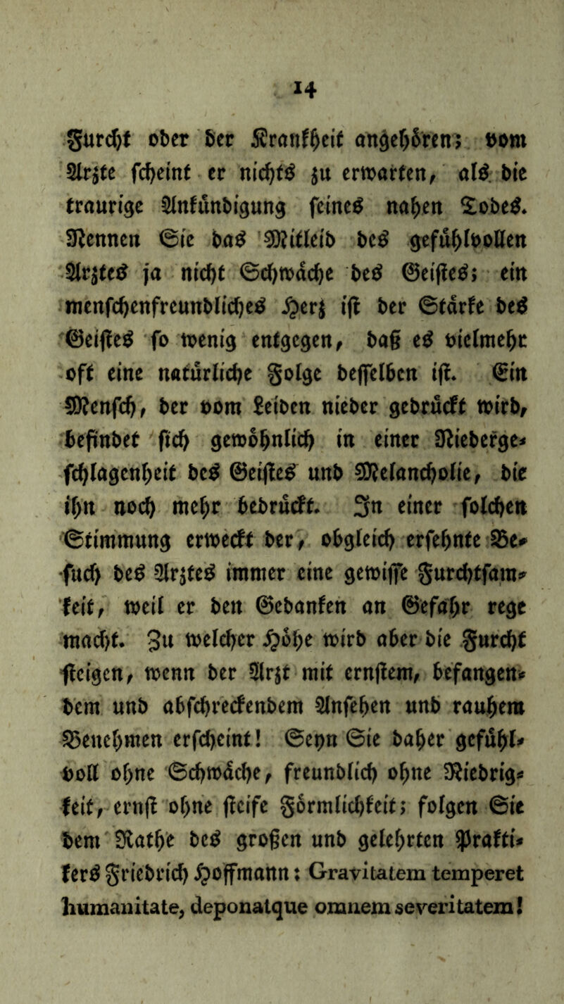 gurdjt ober ber Srattlbetf angeb&ren; vom Slrjte fcheint er nichtb ju erwarten, alb bie traurige Slnfünbigung feinet nahen £obeb. kennen ©ie bab SSÄiflcib beb gefühlvollen Slrjteb ja nicht ©chwäche beb ©eijieb; ein menfchenfrcunblicheb £erj ijf ber ©tärfe beb ©eifleb fo wenig entgegen, baß eb vielmehr off eine natürliche golge beflfelbcn ijf. ©in SDfenfd), ber vom Selben nieber gebrüeft wirb, befinbet fich gewöhnlich in einer SJlieberge* fchlagenheif beb &eiße& unb SJlelancholie, bie ihn noch mehr bebrueft. 3n einer folgen ©timmung erweeft ber , obgleich erfehnfe S5e* •fuch beb Slrjteb immer eine gewiffe gurchtfara* feit, weil er ben ©ebanfen an (Befahr rege macht. 3u welcher £ohe wirb aber bie gurchf feigen, wenn ber Slrjt mit crnjfem, befangen* bem unb abfehreefenbem Slnfehen unb rauhero Benehmen erfcheint! ©et>n ©ie baher gcfuhl» Voll ohne ©chwäche, freunblich ohne SJiebrtg* feit, ernff ohne ffeife gormlichfeit; folgen ©ie bem 3tathe beb großen unb gelehrten iprafti* ferb griebrich ipoffmann: Gravitatem temperet liumauitate, deponatque orruiem severi tatem!