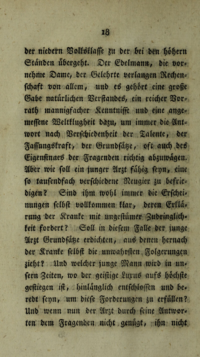 bet nicbcttt SSoK^ffoffe ju bet btt ben ho&crn ©fattben ubergeht. Set ©belman», bt'e t>or* nehmt Same, bet ©ete(jrte oerfangen 3ved)ctt= fdjaft bon nttem, ttnb cß gehört eint große ©abe natürlichen 8$er|tattbe$, ein reicher 23or* rafh mannigfadjer Äcnntnijfe itnb eine ange= roejfene Sffieltflugbeit bä$u, um immer bic 2lnt* wort und) SSerfchicbenheit bet Salentc, bet gajFang$fraft> bet ©runbfiSfje, oft nud) bc$ ©igenfmneö bet gragenben ridjtig absttwdgen. 3lbcr wie fott ein junger SJrjt fähig fet;n, eine fo taufenbffld) uerfdjiebene Neugier ju btfrie* bigen? ©inb ihm wohl immer bic €rfd)ei* nungen fcI6fl oottfommen Har, beten ©rflä* rung bet 5?ranfe mit ungejlumcr 3«bring(id)« fett forbert? ©oll in biefem Satte bet junge Slrjf ©runbfa^e erbid)ten, au£ beneit hernad) bet Äranfe felbf! bie unmahrflcn golgetungcn }tef>f? Unb weldjcr junge 93?attn wirb in tut* fern 3eiten, wo bet gcijtigc £uyutf aufS bochjle gediegen ift, hinlänglich entfcbloffen unb be« rebt fepn, um tiefe gorberungen jtt erfüllen? Unb wenn nun bet Sirje burd) feine 2Jntwor* fen bem gragenbett nicht genügt, ihn nid)t