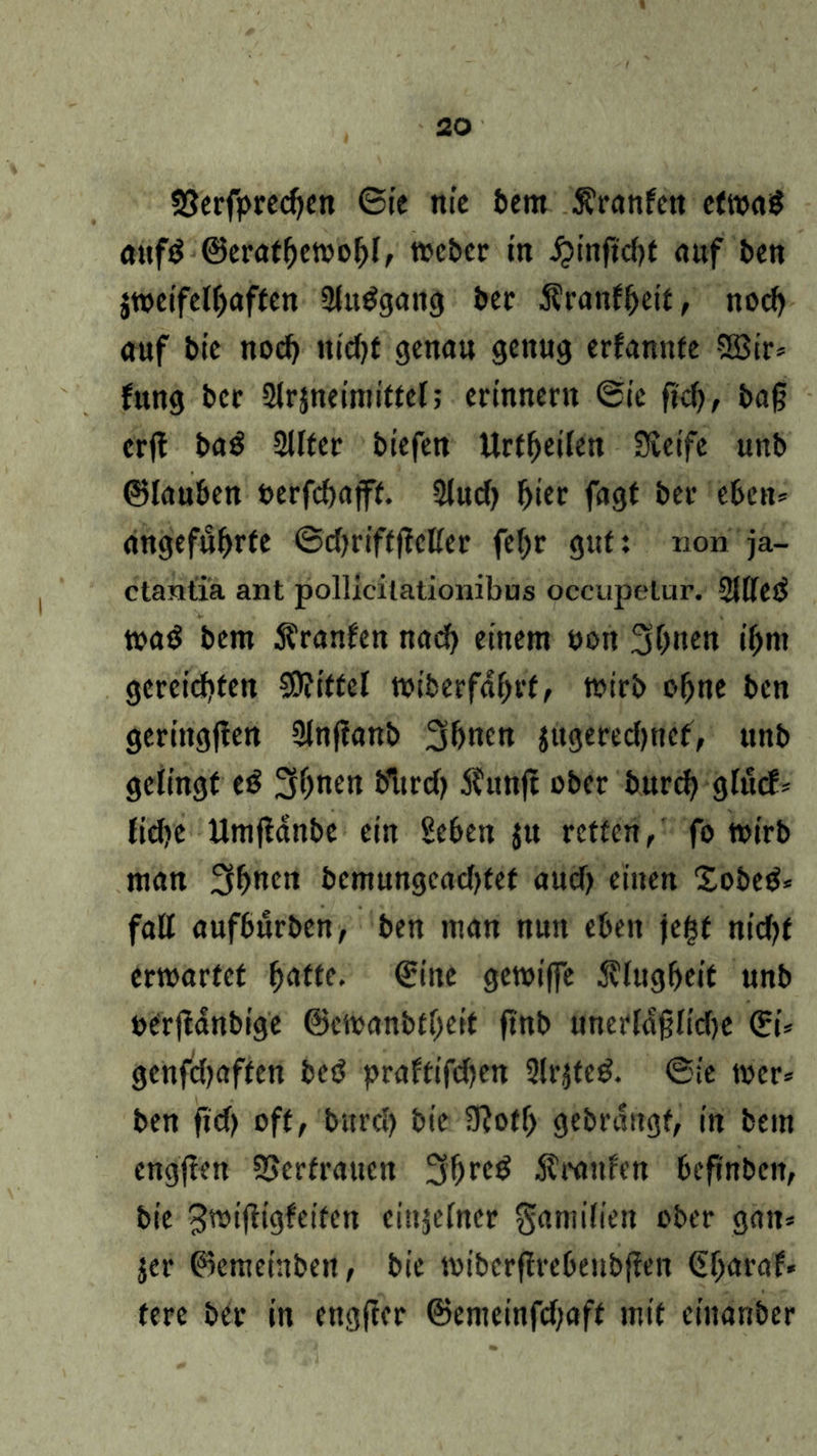 $8erfpred)en ©ie nie bem Äranfen etwas aufS ©erathewohl, Weber in Jjinjtdjf auf ben jweifelhaften ShtSgang ber Äranfheit, nod) auf bie noch ittd>f genau genug erfannte 2Bir* Jung ber Slrjneimittel; erinnern ©ie jtd), baß erjt baS 2llter biefen Urteilen Svetfe unb ©lauben t>erfd)afft. 2lud) hier fagt ber eben* angeführte ©djriftffcKer fefjr gut: non ja- ctantia ant pollicilationibus occupelur. 2i[(cö waö bem Äranfen nach einem non 3h«en ihm gereichten Spittel wiberfdhrt, wirb ohne ben geriitgffen 2lnf!anb 3hncn jugeredptef, unb gelingt eS 2K)nen bltrd) 5?unjt ober burch glucf* fid?c Umffanbe ein Sehen jtt retten/ fo wirb man 3h«en bcmungcad)fet aud) einen £obeS* fall aufburben, ben man nun eben je£f ntd?f erwartet hafte. ©ine gewi|fe Klugheit unb oerftanbige ©ewanbtijeit ftnb unerldßlidje &= genfdjaften beS praftifdjen 5lr$feS. ©ie wer* ben ftd) oft, bitrd) bie SRotf) gebrangt, in bem cngjten SSerfraucn 3hreS $raufen befinben, bie ^wiffigfeifen einzelner gamifien ober gan* jer ©emeinbett, bie wibcrflrebeubffen ©baraf. fere ber in engffer ©emeinfd;aft mit ciuanber