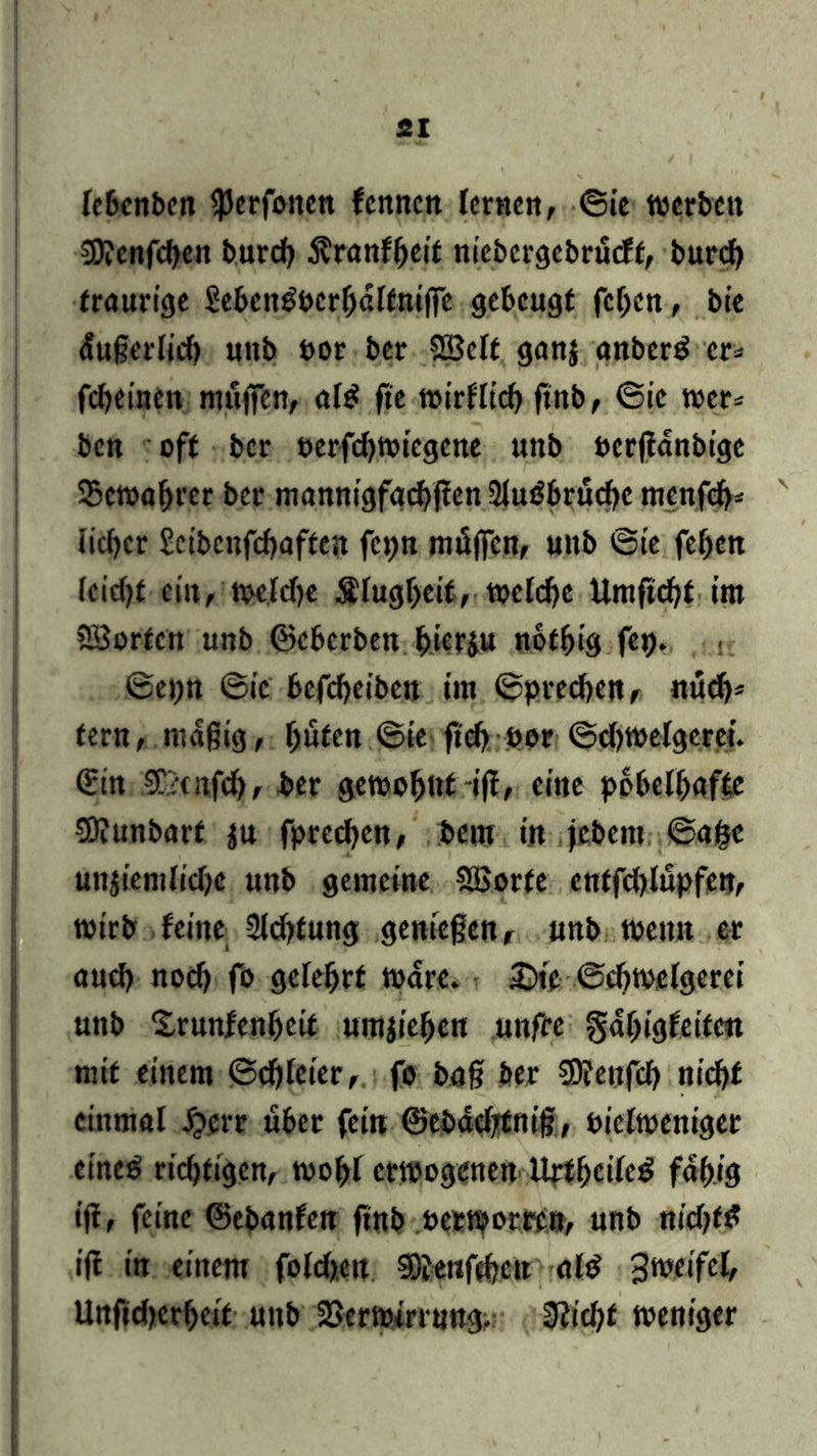 Ic&cnbcn $erfoncn fenncn lernen, ©ie werben 9D?cnfcben bureb $ranlbett niebergcbrüclf, bureb traurige Sebcntfocrbdlfniffc gebeugt feben, bie dußerlicb uttb oor ber SBelt ganj anberd er* febeinen muffen, al£ ffe wirllicb ftnb, ©ic wer* ben oft ber oerfebwiegene unb ocrflanbige Vewahrer ber mannigfaebffen 2luöbrüd)e menfeb* v lieber £ctbcnfcboften fcpn müffen, unb ©ie feben feicf>f ein, welche Slugbeit, welche Umftcbf iro SBorfcn unb ©eberben hierzu notfjig fep. • { ©epn ©ic befebeiben im ©preebett, nücb* fern, mafftg, hüten ©ie ffd) oor ©djwelgerei. (Hin Teufel), ber gewohnt iff, eine pöbelhafte 50?unbarf z« fpreeben, bem in febem. ©afcc unziemliche unb gemeine SSSorfe cntfdffupfen, wirb leine 2ld>fung genießen, unb wenn er auch noch fo gelehrt Ware. £)ie ©chwelgerei unb Srunfenheit umziehen unfre gahigfeife« mit einem ©djleier, fo baff ber 50?enfcb nicht einmal £crr über feilt ©ebdd/fm'ff, oielweniger eineg ridffigen, wohl erwogenen Urtbcilcg fähig iff, feine ©ebanfeu ftnb oeraorren, unb nidffg if! in einem folcfcen SDJenfeben ald Zweifel, Unftdjerheit unb Verwirrung. Slicfyt weniger