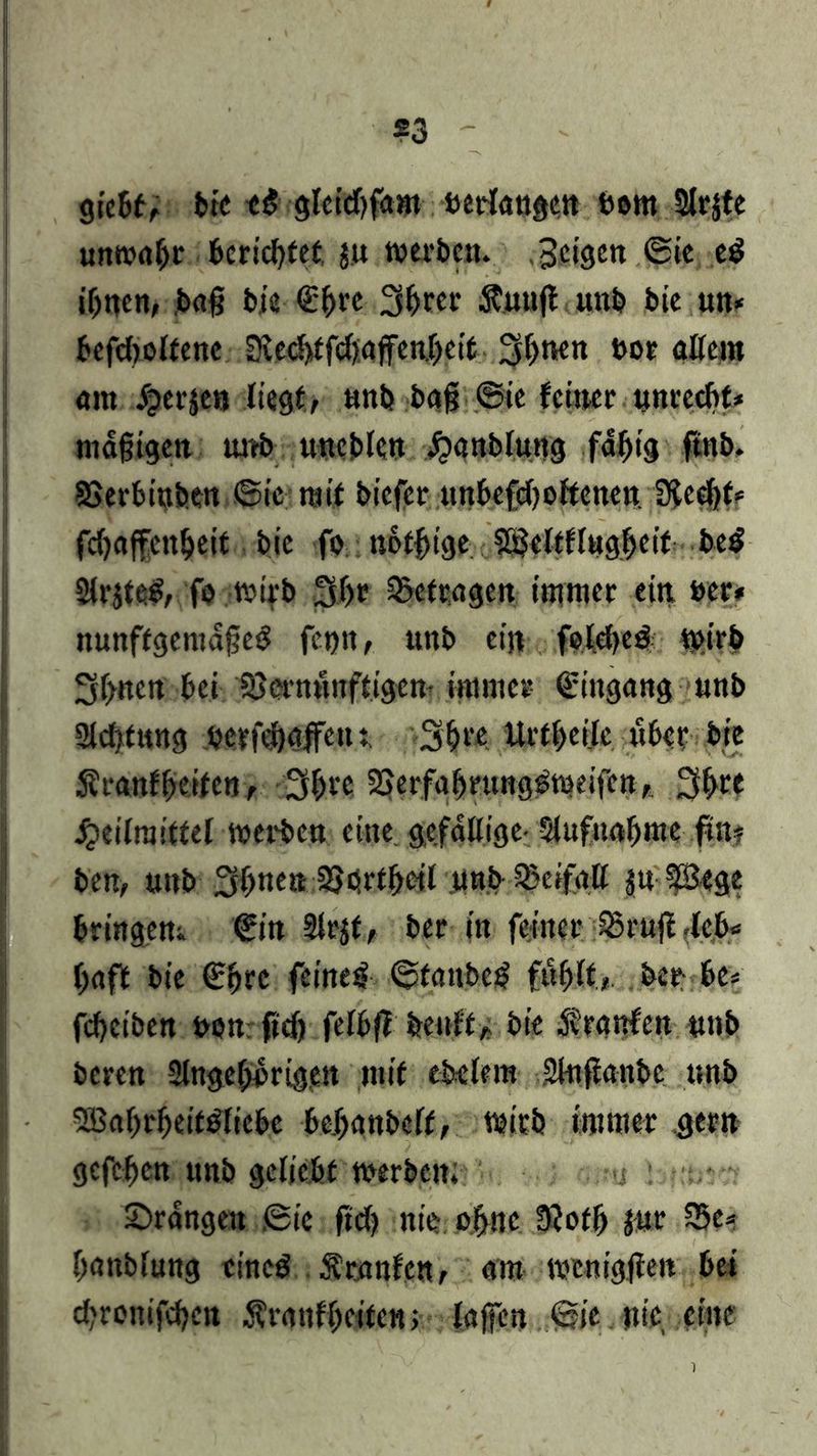 giebt, bie bom Strafe «nw«br berichtet ju werbe«. feigen ©ie eS ihnen, bafj bis» <£(wc 3ljter Äjunft u«b bie un* befdroltene SledtffgftaffenJheit 3i>ne« bor «Kern «nt /perje« liegt, «nb bag @ie feiner «nrcc&t* «tägigen «nb «neble« H«nbl«ng fähig ftnb. SSerbinben ©te mit biefer ««befd) offene« 3led)f* fd)affen&eit. bie fo nofbtge J^eltflngheif be$ 2lr$te£, fo wirb 3Jf>r 3>cfragcn immer ein, «er* nunffgentdgeS fc«n, unb ei« foldtcS wirb 3(>nc« bei SJermuiftigcn- immer Eingang «nb 2ld>t«ng bcrfcfjnffe«: 3hre Urtheilc «her bie S?ranfReifen, 3^rc SSerfabrttngsmeifcn, 3^re Heilmittel werben eine, gefällige- Slufnnljme fm? ben, «nb 3f>nen 33brtbcil «nb Sjeifnll j« ?Bege bringe«;. €in 9lrjt, ber in feiner SSrnffdcb« h«ft bie £f>rc feinet ©fanbeS fühlt, ber be* febeiben «on ftdj felbff beult, bie /irnnfeit «nb beren Slngehorigen mit eklem 2I«fianbc «nb SßabrheitSficbe behanbelt, wirb immer gern gefeben «nb geliebt werben. : t.- ©rangen ©ie ftd) nie; ebne 9?ofh («r 55e* hanblung eines Äranfen, am wcnigjfen bei d»ronifd)cn $r«ttf beiten; (affen ©ie nie, eine