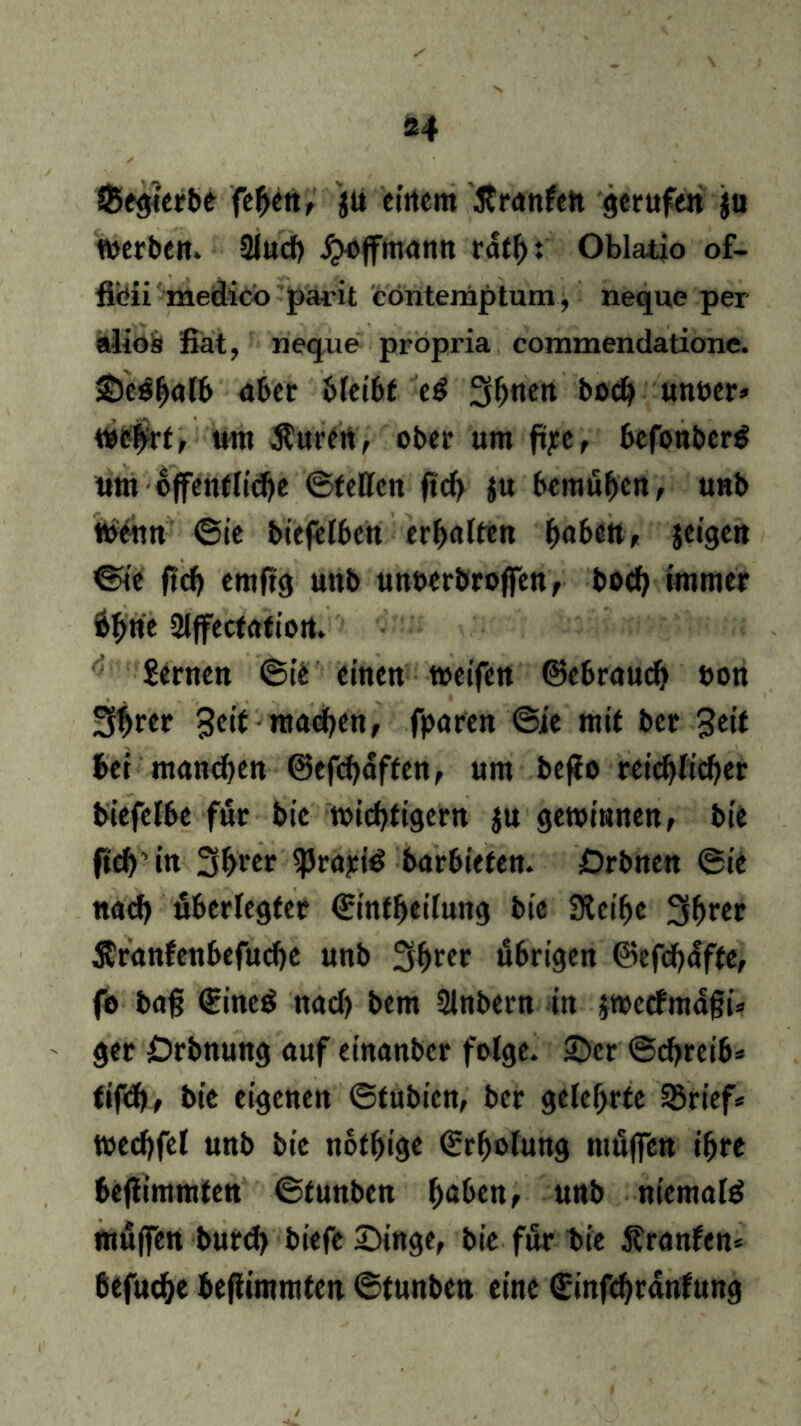 SBegterbe fehen, ju einem Jtranfen gerufen $u werben. 2luch jjwffmann rdth: Oblatio of- fliöii medicö parit contemptum, neque per alioö fiat, neque propria commendatione. Se^halb aber bleibt eg 3h«en boch unuer» we#rt, um Äuren, ober um ftjec r bcfonberg um öffentliche ©feilen fleh ju bemühen, unb wenn ©ie btefelben erhalten haben, jeigen ©ie fleh emftg unb unoerbrojfen, boch immer 6hne Slffectation. Semen ©ie einen weifen Gebrauch non 3h«»* Seit mad>en, fparen ©ie mit ber Seit bei manchen ©efchaffen, um befio reichlicher biefelbe für bic wichtigem $u gewinnen, bie |ich’ in 3hrer ^Jrariö barbiefeu. £)rbnen ©ie nach überlegter ©infheilung bte Steihe 3hrft Äranfenbefuche unb 3hrff übrigen ©efchdfte, fe bag €ine$ nach bem Slnbern in jwetfmaßi» ger Drbnung auf einanber folge. Ser ©chreib* fifd), bie eigenen ©tubien, ber gelehrte SBrief* wechfel unb bie nothige Erholung müffen ihre beflimmten ©funben haben, unb niemals müffen burd) biefe Singe, bie für bie Äranfen* befuche beflimmten ©tunben eine €infchranfung