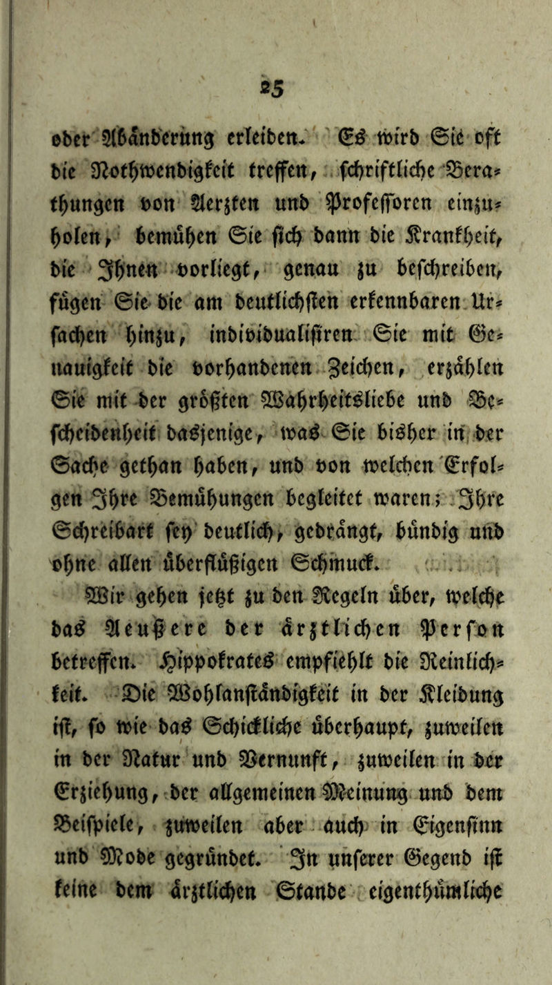 ober ülbdnbcritng erleiben. <iß tbtrb ©ie off bie 3?otbtt>cnbiglcit treffen, fcbriftlicbe Sera* tbungen non Siebten unb ^Jrofefforcn einju* bolen, bemühen ©ie ficb bann bie Äranfbeif, bie 3btt<R borliegt, genau $u befebreiben, fugen ©ie bie am beutlicbflen erfennbaren Ur* fad)cn l)inju, inbit>ib«aftfiren ©ie mit @e* nauigfeit bie ftorbanbenen Reichen, erjagten ©ie mit ber grbfüten Söabrbeitöliebe unb Sc* febeibenbeit baSjenige, roa$ ©ie bisher trt ber ©acbe getban fyaben, unb bon welchen ©rfol* gen 3bre Semubungcn begleitet waren; 3br« ©djreibart fcr> beutlid)^ gcbrdngf, bunbig uttb ohne allen fiberflugigcn ©cbmucf. SBir geben fe^t $u ben Siegeln tfber, weltbe baS 9leu#ere ber drjtlicben ^erfon betreffen, JjippofrateS empfiehlt bie Siein(id)* feit. £)ie 2Boblanjtdnbigfeit in ber Äleibung ij!, fo tbie ba$ ©ebiefliebe überhaupt, jutbeilett tn ber Siafur unb SSernunff, juwcilen in ber ©rjiebung, ber allgemeinen iOJeinung unb bent Seifpicle, juwetlen aber auch in ©igenfinn unb €0? obe gegrunbef. 3n unferer ©egenb ijf feine bem drjtlicbcn ©tanbe cigenf bum liebe