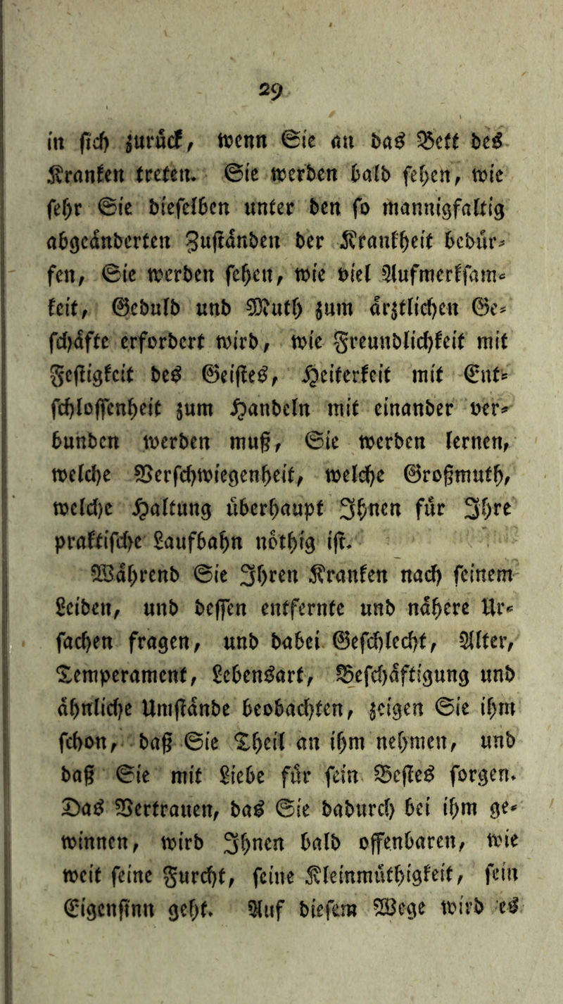 in fid) $urucf, Wenn @ie an bag 5£eft beg Äranfett treten. ©ie werben batb fef;cn, wie fef>r ©ie biefelbcn unter ben fo mannigfaltig abgednberten ^uftdnben bcr Äfanlbeit bcbür* feit, ©ie werben fehett, wie otel Slufmerffam* feit, ©cbulb unb $B?uth jum arjtlicf>cn @e= fdjdffc erforbert wirb, wie §reunblid)feif mit $cfligfcit be$ ©eifleg, Weiterleit mit ©itf* fef)loffcnf)eit jum Wanbcln mit einanber wer»» bunbcn werben mufj, ©ie werben lernen, welche SSerfcbwiegenheit, welche ©rofjmufh, wcldjc Waltung überhaupt 3bnen für 3hrc praftifd>e Saufbafm uothig ijl. SSdhrenb ©ie 3heen Äranfen nach feinem Serben, unb be|fcn entfernte nnb nähere ttr* fachen fragen, unb babei ©efdjlcchf, 2llfer, Semperamenf, SebenSarf, S5efd>affsgung unb ahnlidfe Umjfanbe beobachten, jeigen ©ie ihm fchon, bafj ©ie 2.f)ei( au ihm nehmen, unb bafj ©ie mit Siebe für fein Scfleg forgen. 2)ad SSerfrauett, bai ©ie baburcl) bei ihm ge* winnen, wirb 3hnCjt balb offenbaren, wie weif feine furcht, feine Äfeinmuthigfeit, fein Cfigcnftnn geht. 2luf biefem 2öege wirb ciS