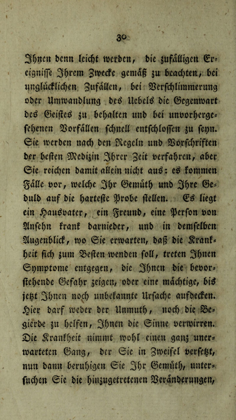 3bnett bcnti letc^f werben, bie jufafligen ©r= eignijfe 3^rcm Jwecfc gentafj $u bcad^ten, bei unglücklichen Zufällen, bet SJerfchlimmerung ober Umwattblung beg liebelt bte ©egenwart bed ©cifted $u begaffen uttb bei unoorberge* febenen Vorfällen fcbnell entfcbloffen ju fepn. ©ie werben nach ben Siegeln unb 2Sorfcf?riftctt ber befien SJiebijitt 3brcr Seit »erfahren, aber ©ie reichen bamit allein nidjf au$: c$ fommen Salle »or, welche 3bt‘ ©tntüfb unb 3brc @te£ bulb auf bie barfeftc $robc jlcllen. €d liegt ein £au$oater, ein Sreunb, eine $erfon »on Slnfcbn franf barnieber, unb in bemfclbcn Slugenblicf, wo ©ie erwarten, bag bie 5?ranf* beit fid) jum 33c(len wenbett foH, treten 3'bnen ©pmptome entgegen, bie 3bnctt bie beoor* jlcbenbe ©cfabr jeigen, ober eine mädifige, bi$ je^t 3b«en noch unbefannfe Urfachc aufbecken. jQier barf webet* ber Unmutb, nod) bie 35e* gierbe ju helfen, 3bnen bie ©imte »erwirren. £)ie Krankheit nimmt wohl einen gattj uner* warteten ©ang, ber ©ie in Zweifel »erfefct, nun bann beruhigen ©ie 3bt ©emütb, unter* fudjen ©ie bie btuäugetretenen SScränberungen,