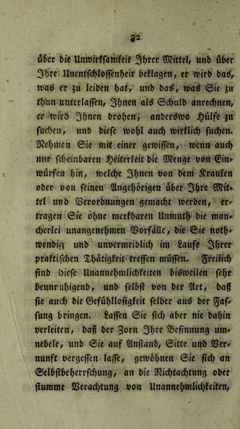 22 irber bte ttntoirffamfeit 3^rcr Wittef, unb über 3hre Unentfcbfoffenheit besagen, er wirb ba$, tt>a^ er ju leiben hat, unb ba£, wa$ ©ie ju tt>un unterfaffen, 3^nen a(g ©chulb anrecbnen, er wirb 3hnen Proben, anbcröwo ijulfc §u fudjen, «nb biefe wohl aud) wirklich fudjen. Sabinen ©ie mit einer gewiffcn, wenn auch rtnr fdicinbaren jpeiterfeit bie Wenge ooit €in* würfen bin, welche 3bnen bon bem Äronlen ober oon feinen 2tngef)6rigen über 3^re Wit* tet unb SBcrorbnungen gemacht werben, er* tragen ©ie ohne merfbaren Unnrntf) bie man* d>cr(ei unangenehmen SSorfaßc, bie ©ie notb* wenbiej unb unbermctblicb im Saufe 3hrer praftifeben Xf>atigfeit treffen muffen, freilich ftnb biefe Unannebmlicbfeifcn bisweilen febr bcunrubigenb, unb felbff uon ber 2lrt, bag fte auch bie ©efuhUofigfeit felber au$ ber $af* fung bringen. Sajfen ©ie ftcb aber nie babitt verleiten, bag ber 3»rn 3brc SSeftnnung um* nebele, unb ©ie auf Slnftanb, ©itte unb 25er* nunff uergeffen (affe, gewöhnen ©ie ftdj an ©e(bj!beherrfd)ung, an bie 3?icbtad)fung ober jfumme SSeradjtung bon Unannehm(id)feiten,