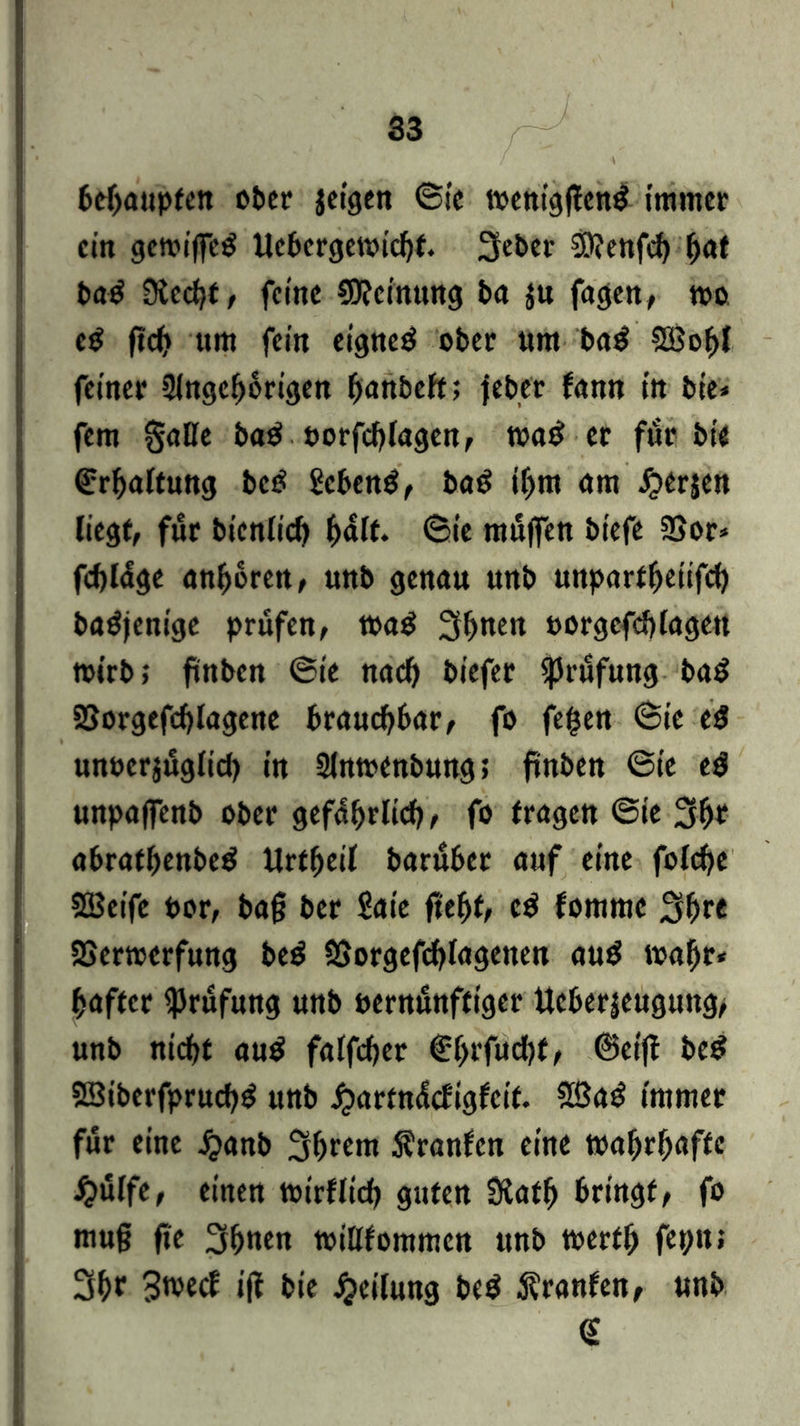 behaupten ober feigen (Sie mentgften$ immer ein gewiffetf Uebergewichf. 3eber 2D?enfcb fyat ba$ 3tccl)f, feine Meinung ba $u fagen, roo e$ ftcf> um fein eignet ober um ba$ SBohl feiner Angehörigen hunbeft; feber fann in bie* fern §alle ba$ uorfchlagen, m$ er für bt'e (Erhaltung bc£ Sebent, baS ihm am J^erjen liegt, für bicnlicb ^n\t. <&ie müffen biefe SBor* fcbldge andren, unb genau unb unpartheiifch batfjenige prüfen, wag 3hnen oorgefcblage« wirb; ftnben ®ie nach biefer Prüfung bag SSorgefchlagene brauchbar, fo fegen @ie eg unverzüglich in Anwenbung; ftnben @ie eg unpaffenb ober gefährlich, fo fragen @ie 3h* abrathenbeg Urtheil baruber auf eine folche Steife Por, bafj ber Saie ft'eht, eg fomme 3h« Verwerfung beg Vorgefchlageiten aug wahr* haftcr Prüfung unb vernünftiger Ucberjeugung/ unb nicht aug falfcher €l>rfuchf/ @ei|t beg SBiberfpruchg unb £artn<icEigfeit. SBag immer für eine jjanb 3hrem Äranfcn eine toahrhaffe #ülfe, einen wirtlich guten Siath bringt, fo mu§ fie 3hnen willfommcn unb werfj) fepu» 3hf SwecE ift bie Teilung beg $ranfen, unb €