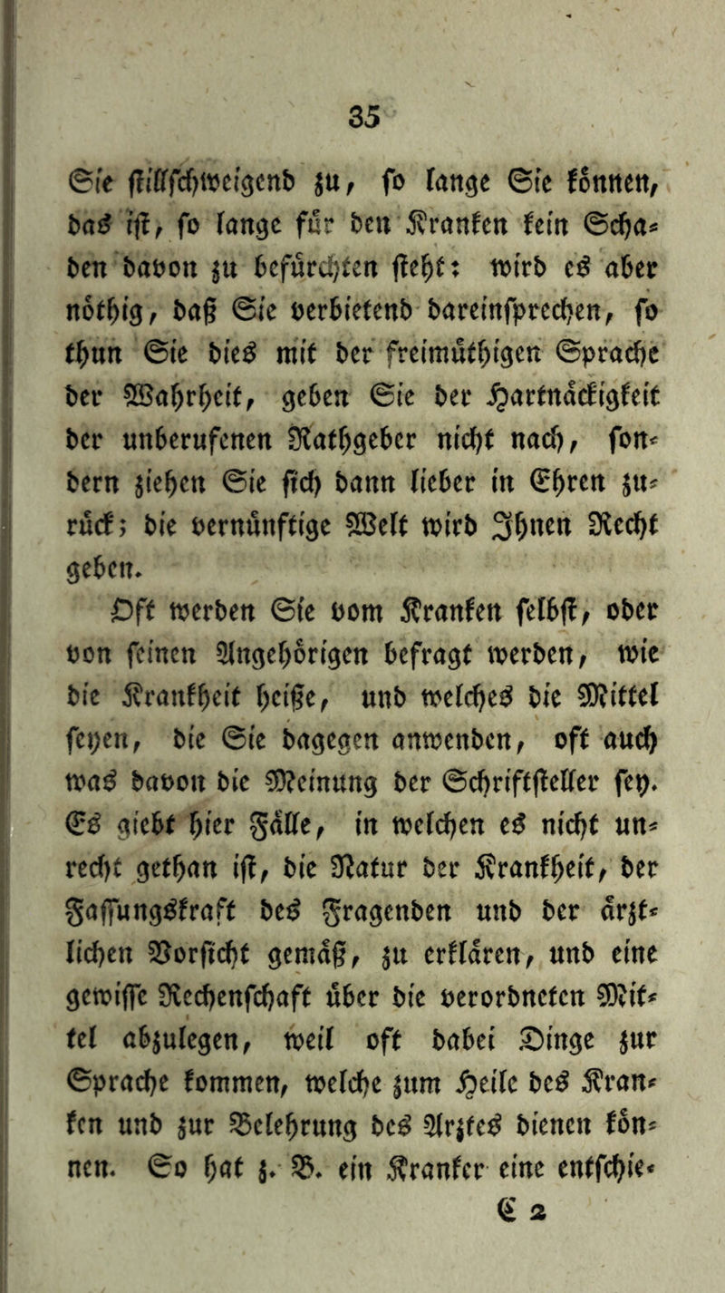 ©te fft'Cffcf>i»C!3cn& $u, fo lange ©te fonnen, bas? rj?> fo fange für ben $t*anfen fein ©cha* ben babon ju befurchten ffehft wirb e£ aber notfjig, baß ©te berbietenb baretnfprechen, fo ff)un @ie bie$ mit ber freimütigen Sprache bet* SBahrheit, geben ©ie bet ^arfndcf'igfeit ber unberufenen Slatfjgeber nicht nach, fon* bern jiefjett ©ie fid> bann fteber tu ©^ren ju? ruef; bie bernunftige Söelt wirb S&nett SCcd^t geben. Oft werben ©te born Äranfen fetbff, ober bon feinen 3fngef>6rigen befragt werben, wie bie $ranffjeit heiße, unb wefd)e$ bie Mittel fepen, bie ©te bagegen anwenben, off aud) wad babott bie Meinung ber ©chriftjMfer fep. <gß giebf hier gaffe, in welchen t$ nicht un* recht getfjan iß, bie Sftatur ber $ranffjeif, ber gaffungtffraft bet? gragenben unb ber drjf* liehen SSorßcht gemäß, jtt erffaren, unb eine gcwijfc 3tecf)enfchaft über bie berorbnefen 3)?if* tel abjulegen, weif oft babei Singe jur ©praefje fommen, wefche jum #eife bc£ $ran* fen unb jur Sklefjrung bcö 2(rjfe£ bienen fon* nen. ©o fyat J* ein Äranfcr eine enffchie« Q“ 2