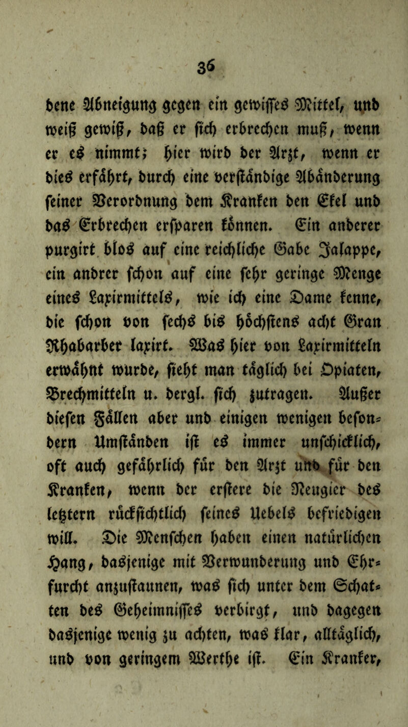 3<S bette Abneigung gegen ein gewifieö Sföittef, unb weif; gewi§, ba§ er ftd) erbrechen muf!, wenn er cd nimmt; ^icr wirb ber Slrjf, wenn er bte$ erfahrt, bureb eine oerflänbige Slbänberung feiner SBerorbnung bem Äranfen ben ©fei unb ba$ Erbrechen erfparen fonnen. ©in anberer purgirt blo$ auf eine teicblicbe ©abc ^alappe, ein anbrer febon auf eine febr geringe $8?cnge eineg gapirmittelä, wie icb eine Same fenne, bie febott non fecb$ bi$ ^6d)ftenö acht ©ran «Rhabarber layirf. 2Ba$ fyiet non Sarirmitfeln erwähnt würbe, ftehf man täglich bei Opiaten, ^Brechmitteln u. bergl. ftd) jutragen. Sluger biefen gälten aber unb einigen wenigen befon* bem Umftänben ifl cd immer unfd)idlid), oft auch gefährlich für ben 2lr$t unb für ben Äranfen, wenn ber erflere bie UJeugier beö (extern rucfftcbtlicf? feinet Uebel^ befriedige» will. Sie SJfcnfcben haben einen natürlichen £ang, batfjenige mit 23erwunberung unb ©fjr* furcht anjuffaunen, wa$ ftch unter bem ©ebat* ten bed ©eheimnijfctf oerbirgt, ttnb bagegen baöjenige wenig ju achten, wa$ flar, alltäglich, unb non geringem Sßerfbe iff. ©in Äranfer,