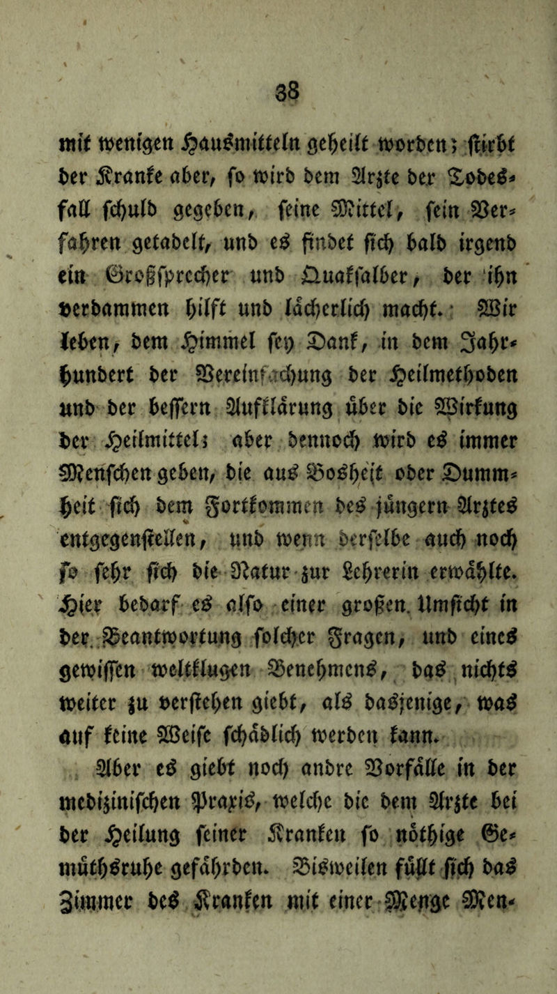 mit menigen £«u£mitteln gereift «soeben; flirbt ber $ranfe aber, fo mirb bem Slrjte ber £obe$* fall fd)ulb gegeben, feine 5D?ittel> fein 23er* fahren getabelt, unb eS frnbef ftü) halb irgenb ein ©rogfprccher unb Üuaffalber, ber ihn »erbammen hilft unb lächerlich macht. Söir leben, bem Fimmel fe\) £)anf, in bem 3«hr* fmnbert ber SSerelnf ■ cf>utig ber £etlmetboben unb ber belfern Sluffldrung über bic SBirfung ber Heilmittels «ber benttoch ttstrb eS immer 50?enfchen geben, bie auS 25oSb,e(t ober £)umm* Ijeit ftch bem gortfommen beS jungem 2lrjteS cntgcgenleeEen, unb men« berfelbe auch noch fo feffr fich bie 3lafur $ur Schrerin ermdhlte. 4?(er bebarf e£ olfo einer grogen. llmftcbf in berjlftantmortung foldjser gragen, unb eines getoiffen weltflugen Benehmens, baS nichts toeitcr |u »erflehen giebt, «IS baSjeitige, roaS nuf feine Söeifc fchdblich werben fann. Slber eS giebt noch onbre Vorfälle in ber mebijinifchen SjkayiS, welche bie bem Sirjte bei ber Reifung feiner Äranfett fo nothige @e* muth^ruhe gefdbrben. ^Bisweilen füllt ftch baS Siminer beS Äranfen mit einer SSettgc €0fen-