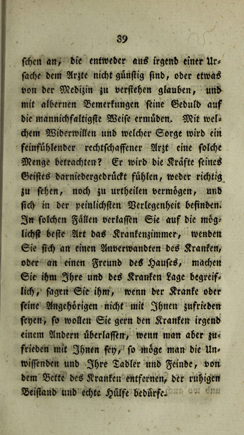 fcfjcit an, bie ettftveber attö trgenb einer Ur* facbe beut Arjfe nicht gfinflig ftttb, ober ettoa£ non bei- SWebtjin jtt uerfteben glauben, unb mit albernen 35emerfungen feine CBebufb auf bic mannicbfaltigfle 555etfc ermüben* SDJit wel* #em SBibemißen unb welcher ©orge wirb ein fcinfübfettbcr rcchffdjaffener Arjt eine folcbe C0?enge betrauten? €r wirb bie Grafte feinet ©et’fled barniebergebrticff fühlen, Weber richtig $u fejjcn, nod) ju urteilen vermögen, unb ftdf in ber peinlicbflen S3erlegenbeit beftnben. 3» fofchen gatten »erfahrt ©ie auf bie mbg* lichft beffe Art ba$ .ftranfenjtmmer, wenben ©ie fi# an einen Attöerwanbfen beS Äranfen, ober an einen greunb be$ $aufed, machen ©ie $m 3bre unb be$ Äranfen Sage begreif* lidj, fagett ©ie ihm, wenn ber Äranfe ober feine Angehörigen nicht mit Sb^en jufrreben feijen, fo wotten ©ie gern ben Äranfen irgenb einem Anbern überlaffen, wenn man aber $u* frieben mit 3bnen frt>, fo möge man bie Un* wiffenben unb 3bre Sabler tttib geinbe, t>on bem 23ctte be$ Äranfcn entfernen, ber ruhigen S&eijlanb unb ed)te Jjülfe bebfirfe.